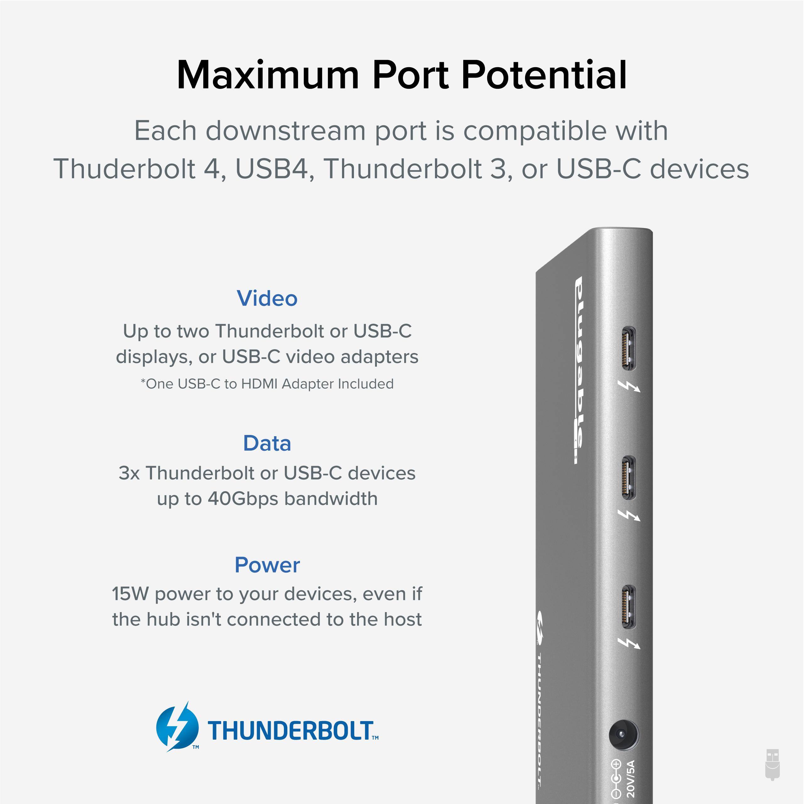 Maximum Port Potential

Each downstream port is compatible with Thunderbolt 4, USB4, Thunderbolt 3, or USB-C devices

Video
Up to two Thunderbolt or USB-C displays, or USB-C video adapters
*One USB-C to HDMI Adapter Included

Data
3x Thunderbolt or USB-C devices up to 40Gbps bandwidth

Power
15W power to your devices, even if the hub isn't connected to the host

THUNDERBOLT™
