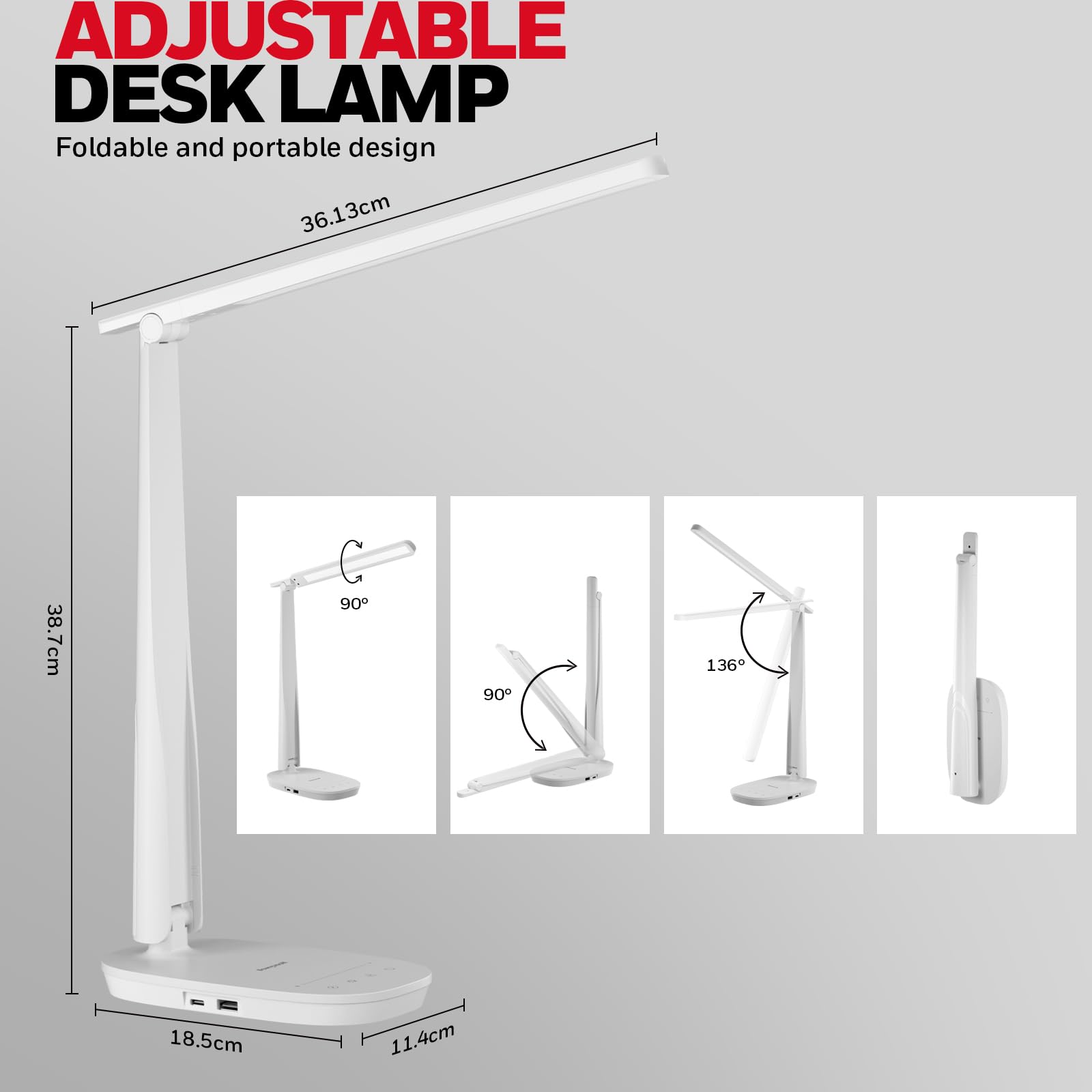 ADJUSTABLE DESK LAMP
Foldable and portable design
36.13cm
38.7cm
90°
90°
136°
18.5cm
11.4cm