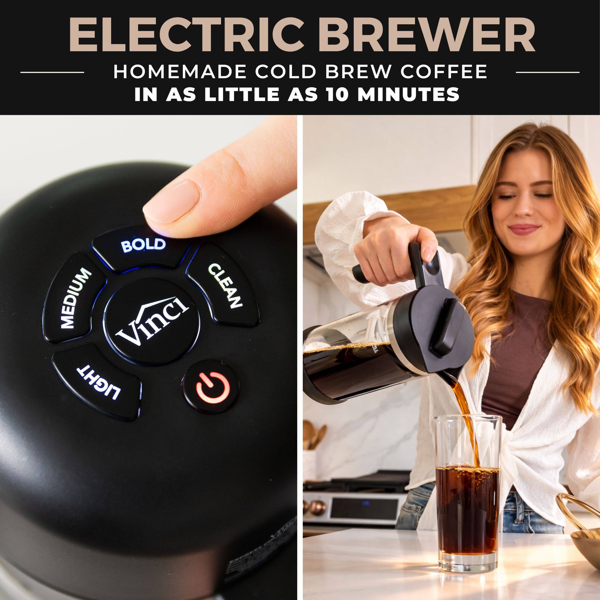 ELECTRIC BREWER  
HOMEMADE COLD BREW COFFEE IN AS LITTLE AS 10 MINUTES  

BOLD  
MEDIUM  
CLEAN  
LIGHT  

Vinci