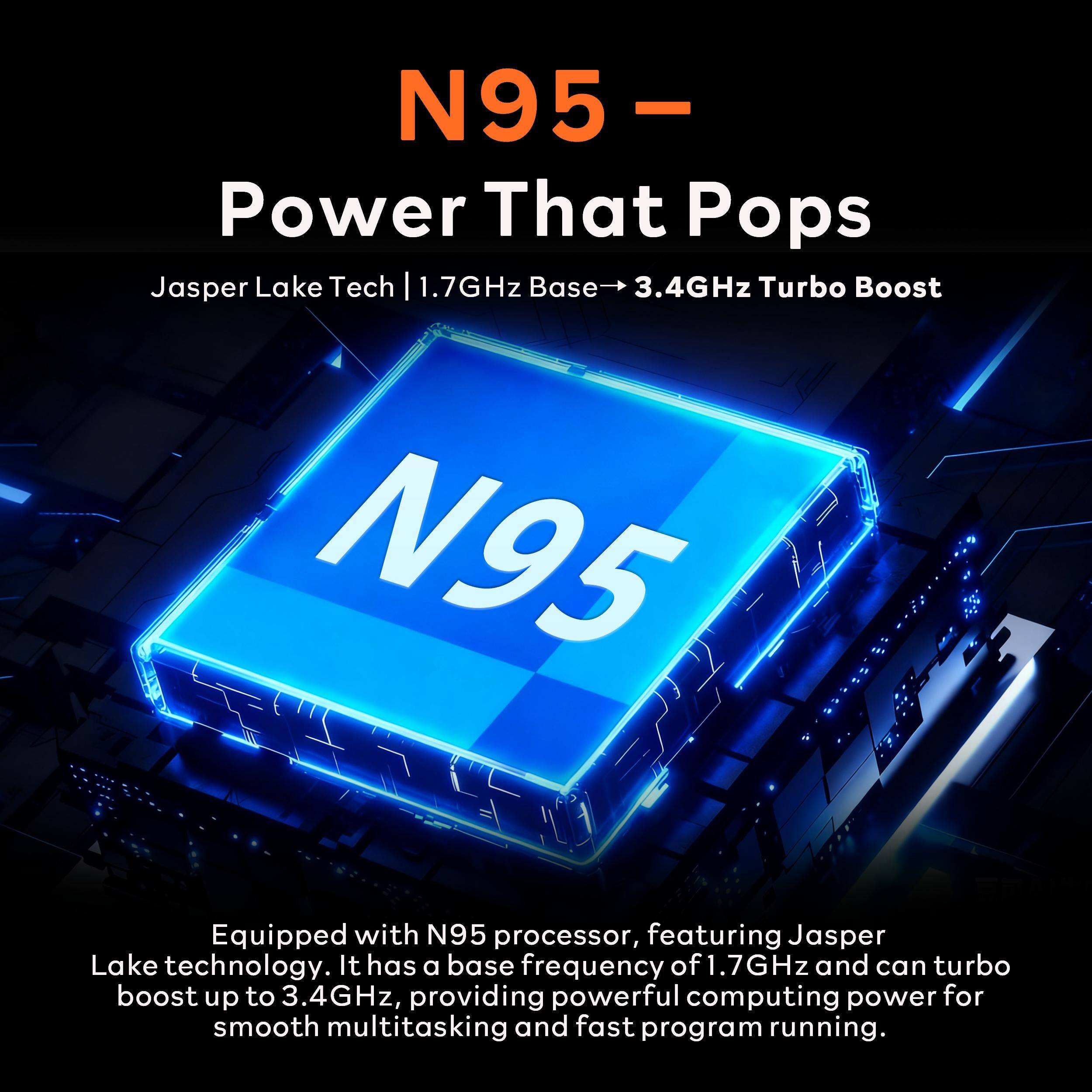 N95 - Power That Pops

Jasper Lake Tech | 1.7GHz Base → 3.4GHz Turbo Boost

Equipped with N95 processor, featuring Jasper Lake technology. It has a base frequency of 1.7GHz and can turbo boost up to 3.4GHz, providing powerful computing power for smooth multitasking and fast program running.