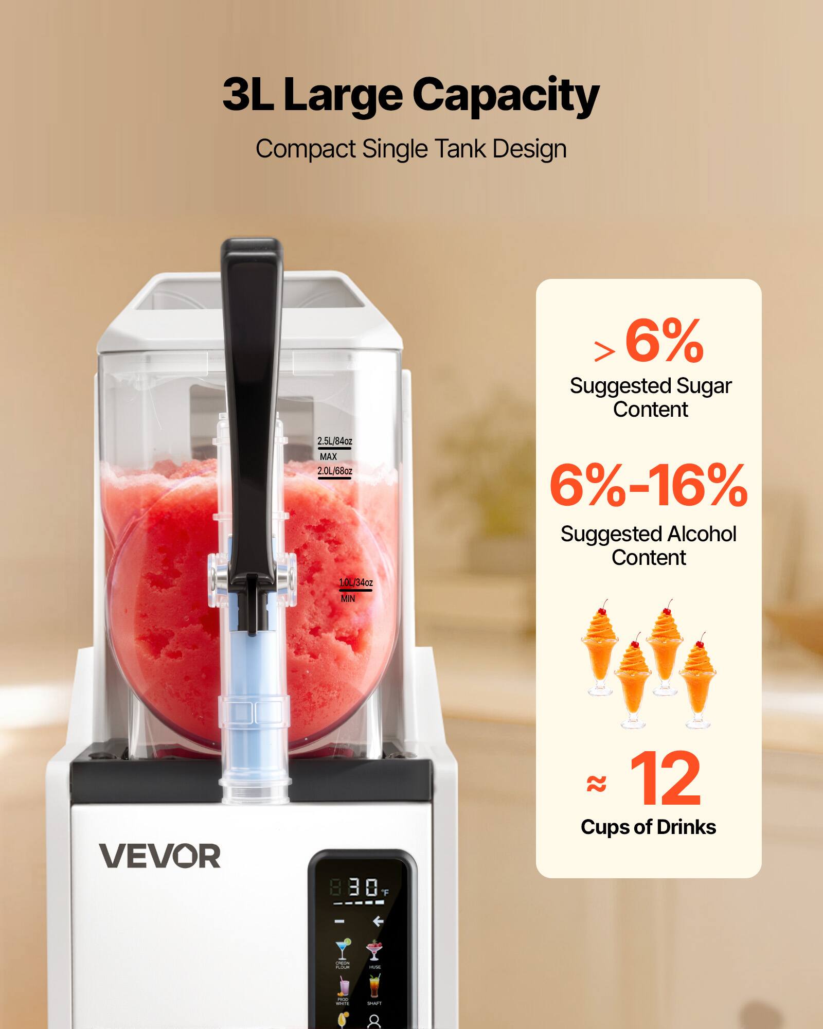 3L Large Capacity Compact Single Tank Design  
> 6% Suggested Sugar Content  
2.5L/84oz MAX  
2.0L/68oz  
1.0L/34oz  
6%-16% Suggested Alcohol Content  
MIN  
VEVOR 830 F  
12 Cups of Drinks