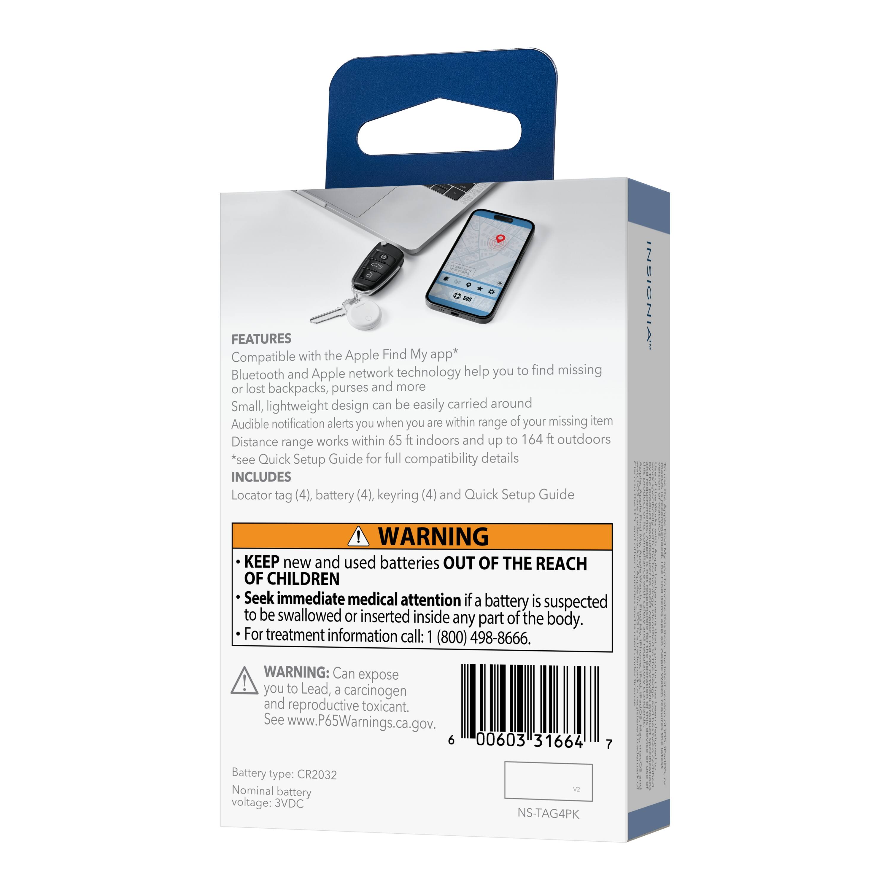 - FEATURES
  - Compatible with the Apple Find My app*
  - Bluetooth and Apple network technology help you to find missing or lost backpacks, purses and more
  - Small, lightweight design can be easily carried around
  - Audible notification alerts you when you are within range of your missing item
  - Distance range works within 65 ft indoors and up to 164 ft outdoors
  - *see Quick Setup Guide for full compatibility details

- INCLUDES
  - Locator tag (4), battery (4), keyring (4) and Quick Setup Guide

- WARNING
  - KEEP new and used batteries OUT OF THE REACH OF CHILDREN
  - Seek immediate medical attention if a battery is suspected to be swallowed or inserted inside any part of the body. For treatment information call: 1 (800) 498-8666.
  - WARNING: Can expose you to Lead, a carcinogen and reproductive toxicant. See www.P65Warnings.ca.gov.

- Battery type: CR2032
- Nominal battery voltage: 3VDC

- NS-TAG4PK