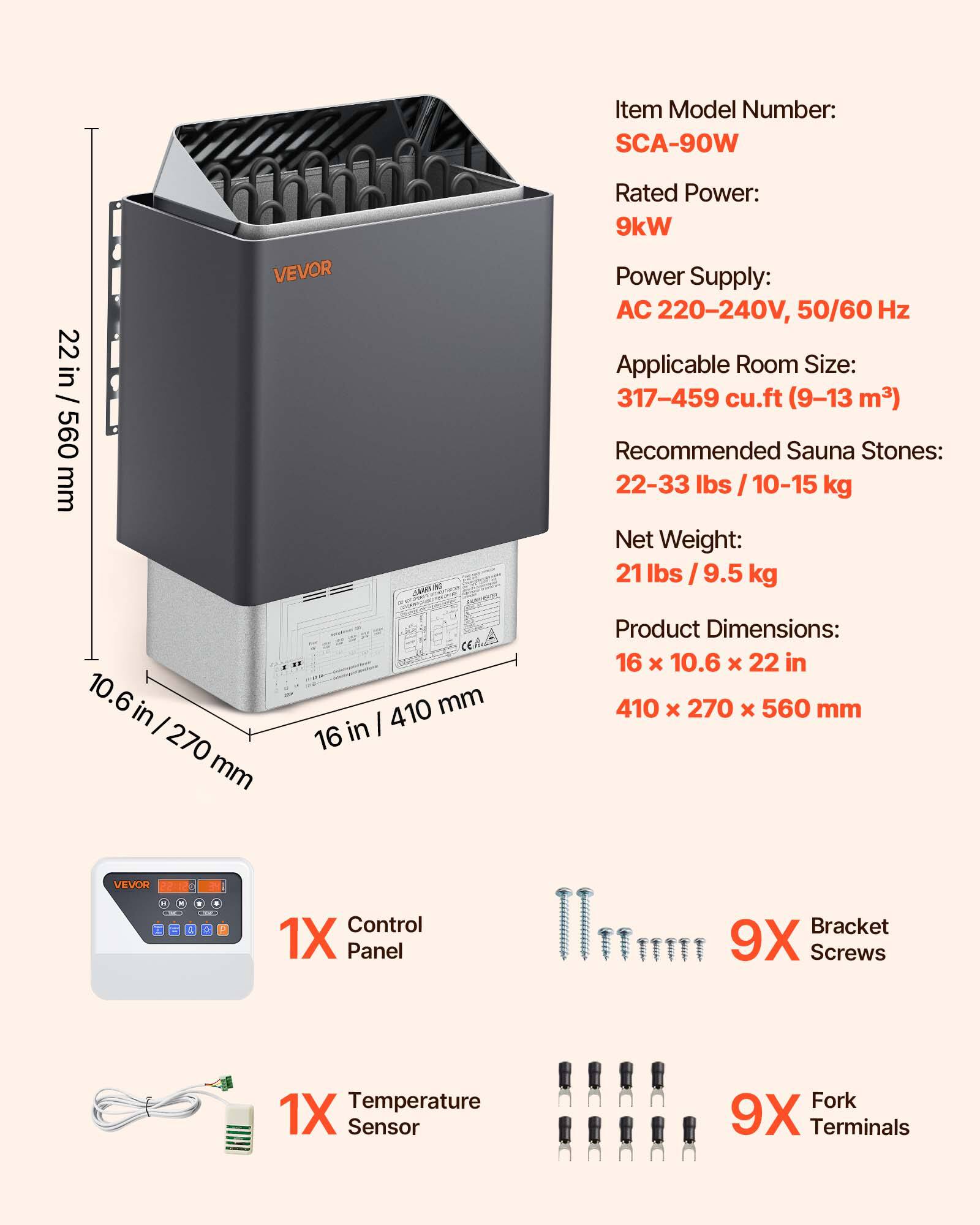 Item Model Number: SCA-90W

Rated Power: 9kW  
Power Supply: AC 220-240V, 50/60 Hz  
Applicable Room Size: 317-459 cu.ft (9-13 m³)  
Recommended Sauna Stones: 22-33 lbs / 10-15 kg  
Net Weight: 21 lbs / 9.5 kg  
Product Dimensions: 16 x 10.6 x 22 in / 410 x 270 x 560 mm

1X Control Panel  
9X Bracket Screws  
1X Temperature Sensor  
9X Fork Terminals