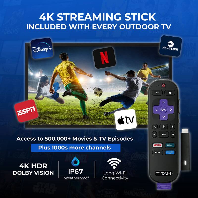 4K Streaming Stick Included with Every Outdoor TV

Access to 500,000+ Movies & TV Episodes Plus 1000s More Channels

- Disney+
- ESPN
- ABC News Live
- Apple TV
- Netflix
- Disney+
- TV+

4K HDR Dolby Vision
IP67 Weatherproof
Long Wi-Fi Connectivity

Titan