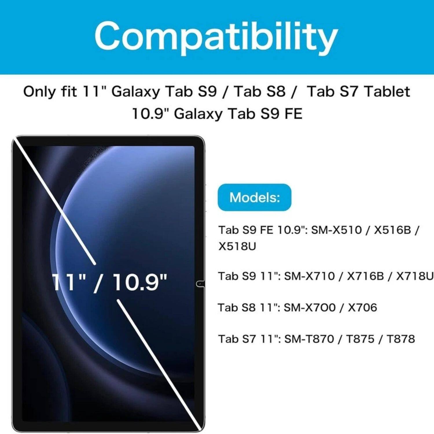 Compatibility

Only fit 11" Galaxy Tab S9 / Tab S8 / Tab S7 Tablet  
10.9" Galaxy Tab S9 FE

Models:

- Tab S9 FE 10.9": SM-X510 / X516B / X518U
- Tab S9 11": SM-X710 / X716B / X718U
- Tab S8 11": SM-X700 / X706
- Tab S7 11": SM-T870 / T875 / T878