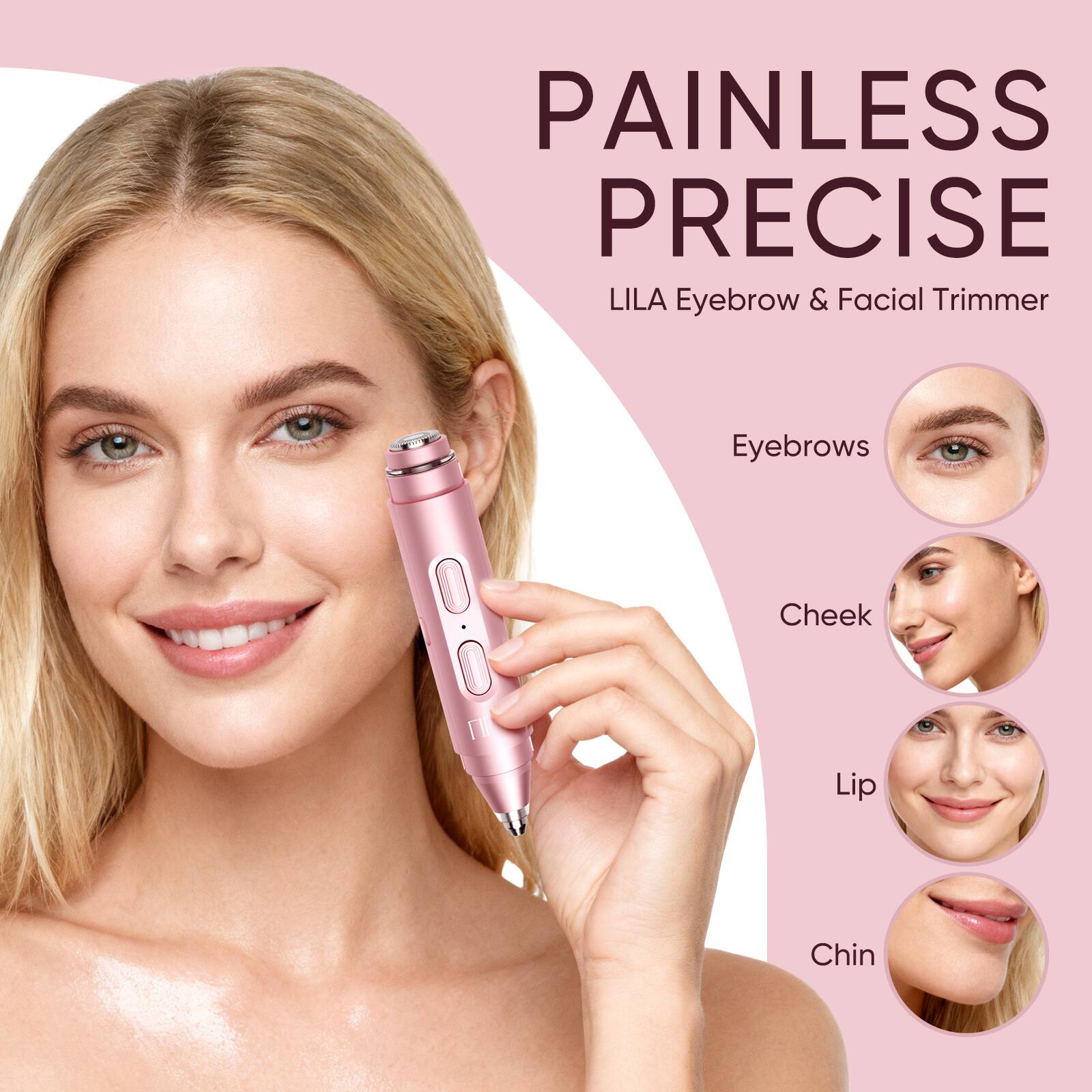 PAINLESS PRECISE  
LILA Eyebrow & Facial Trimmer  

Eyebrows  
Cheek  
Lip  
Chin