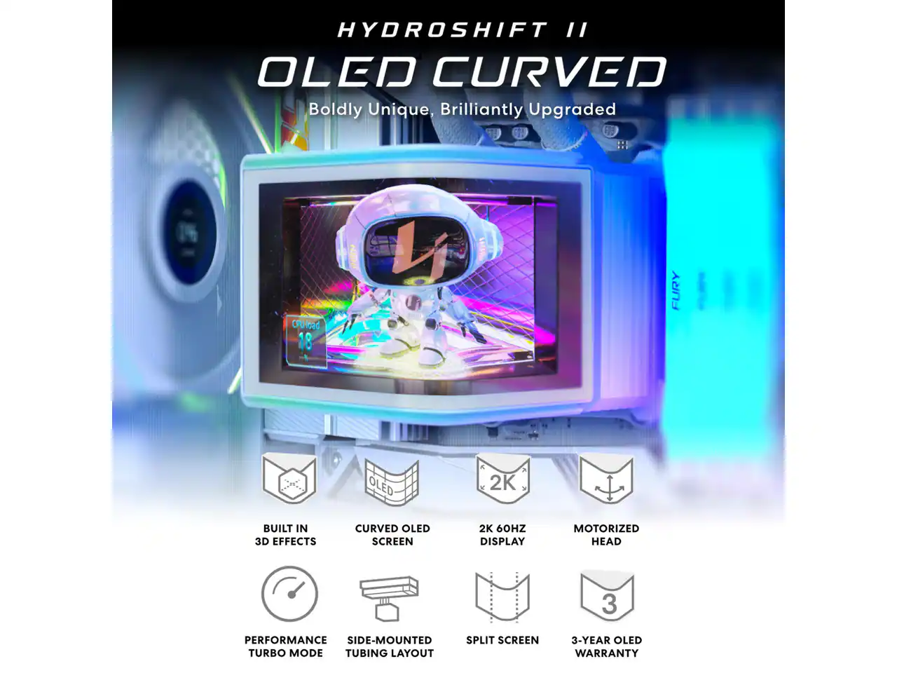 HYDROSHIFT II OLED CURVED  
Boldly Unique, Brilliantly Upgraded

- CPU load 18
- FURY
- OLED
- 2K
- BUILT IN 3D EFFECTS
- CURVED OLED SCREEN
- 2K 60HZ DISPLAY
- MOTORIZED HEAD
- PERFORMANCE SIDE-MOUNTED SPLIT SCREEN TURBO MODE TUBING LAYOUT
- 3-YEAR OLED WARRANTY
