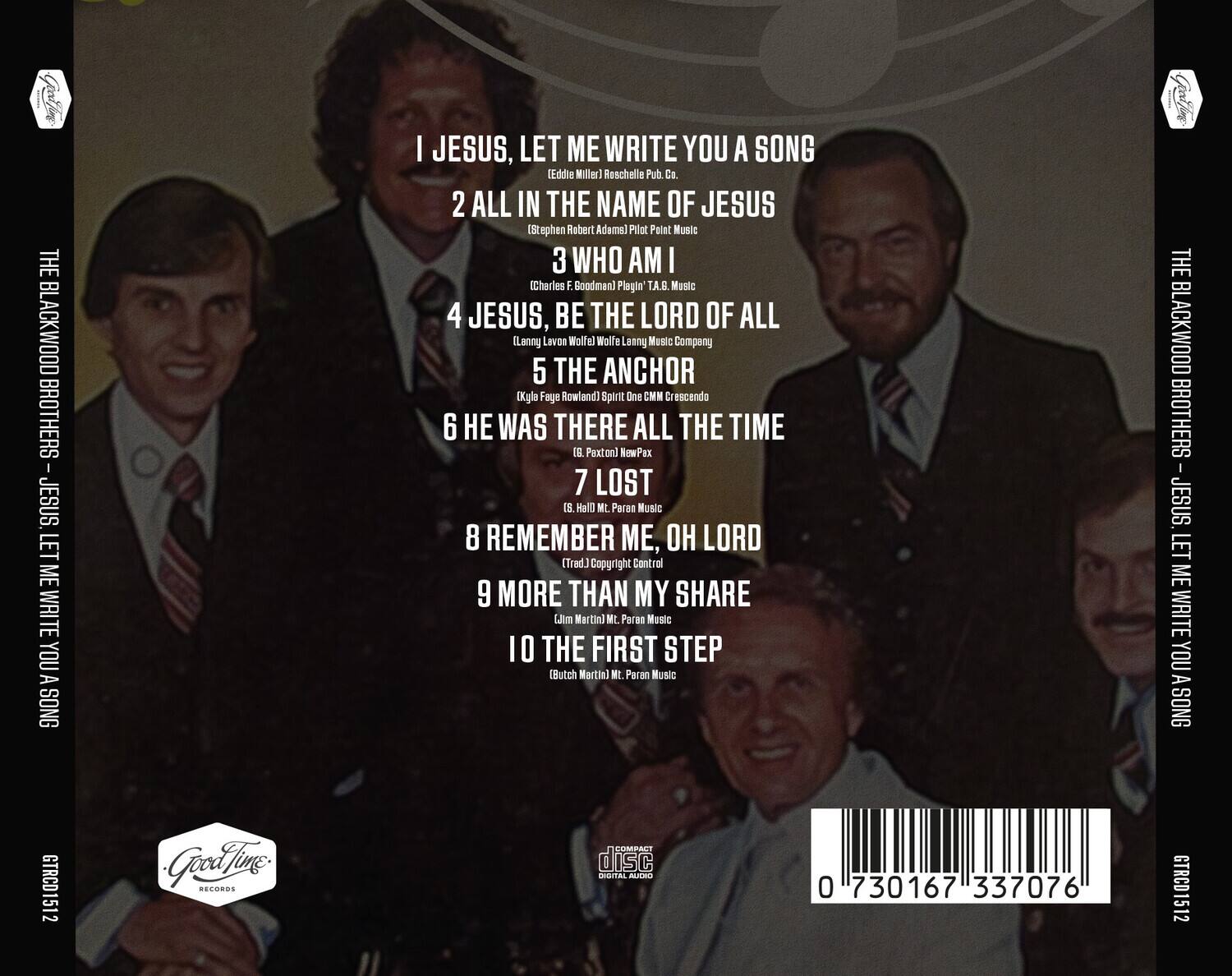 THE BLACKWOOD BROTHERS - JESUS, LET ME WRITE YOU A SONG

1. I JESUS, LET ME WRITE YOU A SONG  
   (Eddie Miller) Roschelle Pub. Co.

2. ALL IN THE NAME OF JESUS  
   (Stephen Robert Adams) Pilot Point Music

3. WHO AM I  
   (Charles F. Goodman) Plagin' T.A.B. Music

4. JESUS, BE THE LORD OF ALL  
   (Lanny Lavon Wolfel) Lenny Music Company

5. THE ANCHOR  
   (Kyla Faye Rowland) Spirit One CMM Crescendo

6. HE WAS THERE ALL THE TIME  
   (T.G. Paxton) NewPax

7. LOST  
   (S. Hall Mt. Paran Music

8. REMEMBER ME, OH LORD  
   (Trad.) Copyright Control

9. MORE THAN MY SHARE  
   (Jim Martin) Mt. Paran Music

10. THE FIRST STEP  
    (Butch Martin) Mt. Paran Music

THE BLACKWOOD BROTHERS - JESUS, LET ME WRITE YOU A SONG  
GTRCD151