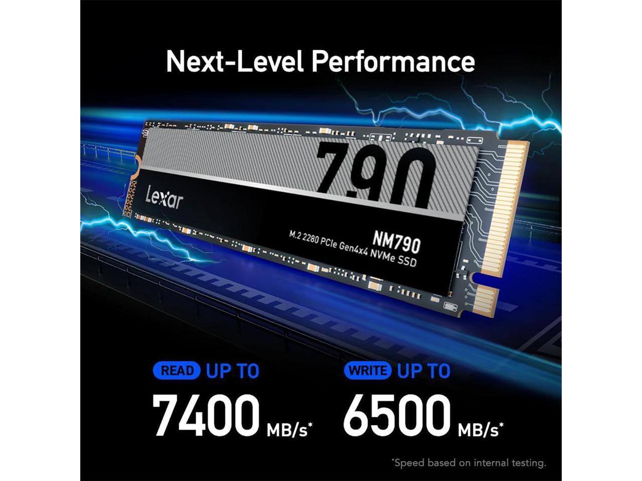 Next-Level Performance  
OC OC DC bC oC  
Lexar 790 kD M.2 2280 PCIe Gen4x4 NVMe NM790 SSD  
READ UP TO 7400 MB/s*  
WRITE UP TO 6500 MB/s*  
*Speed based on internal testing.