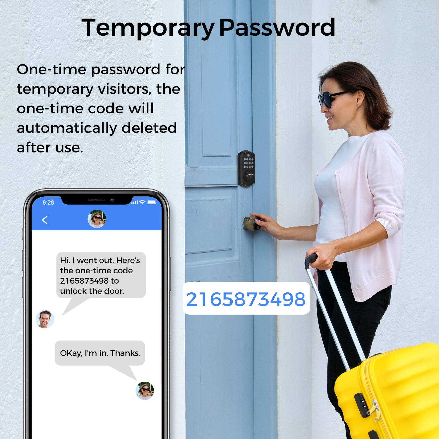 Temporary Password

One-time password for temporary visitors, the one-time code will automatically deleted after use.

Hi. I went out. Here's the one-time code 2165873498 to unlock the door.

Okay. I'm in. Thanks.

2165873498