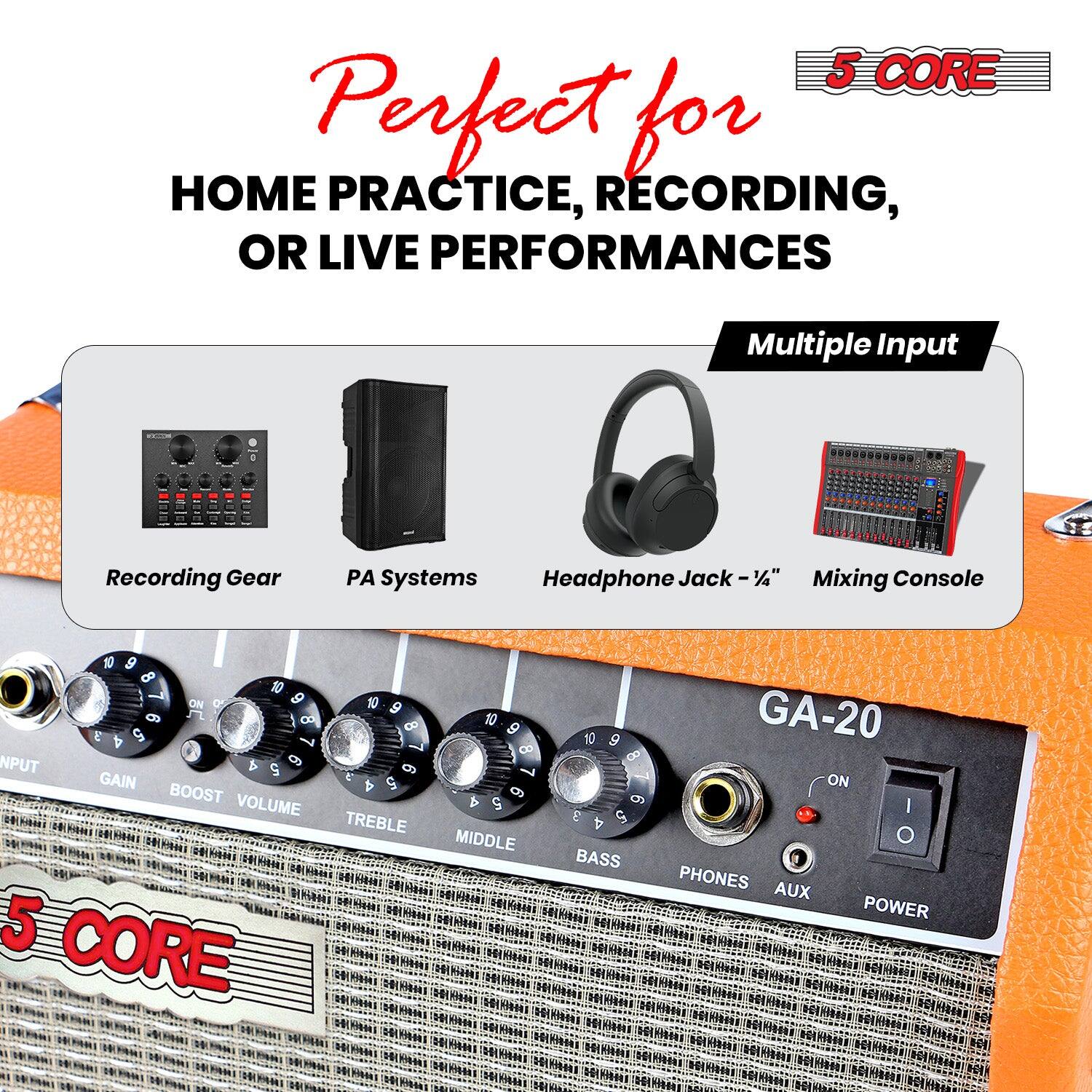 5 CORE

Perfect for HOME PRACTICE, RECORDING, OR LIVE PERFORMANCES

Multiple Input

Recording Gear PA Systems Headphone Jack - 1/4" Mixing Console

GA-20

INPUT GAIN BOOST VOLUME TREBLE MIDDLE BASS PHONES AUX POWER

5 CORE