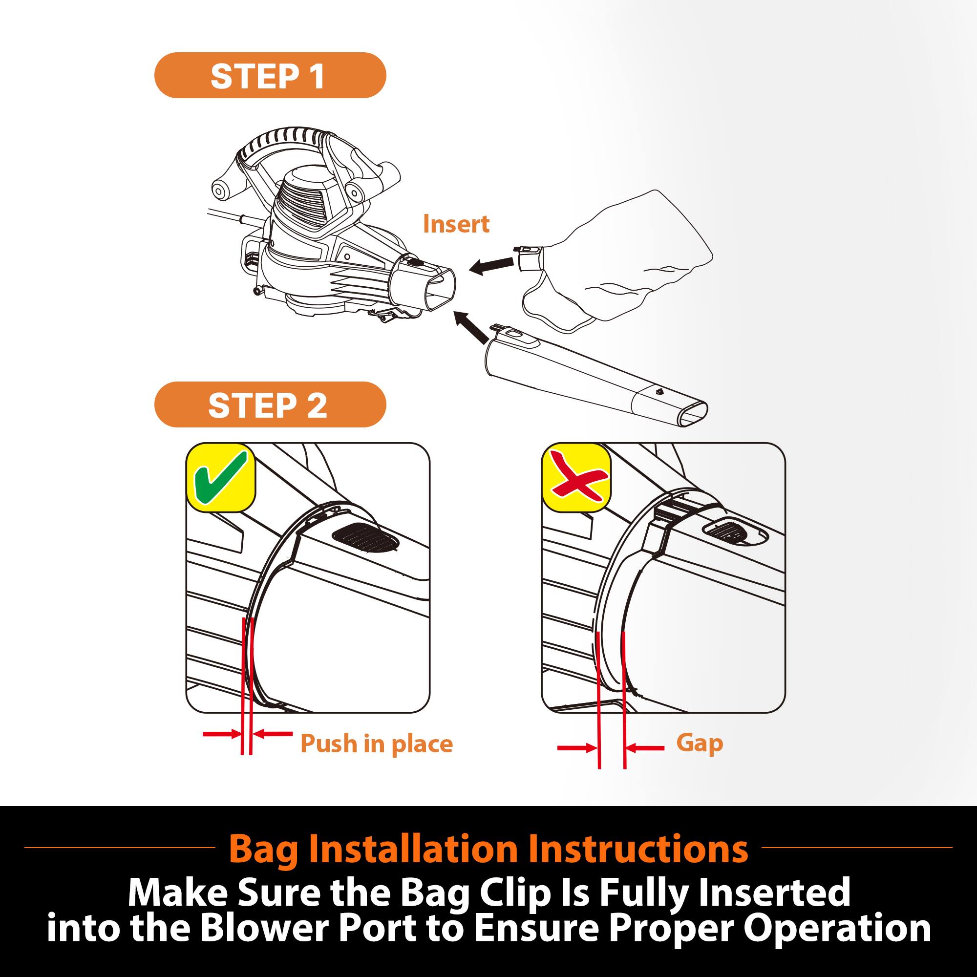 STEP 1
Insert

STEP 2
Push in place

Bag Installation Instructions
Make Sure the Bag Clip Is Fully Inserted into the Blower Port to Ensure Proper Operation