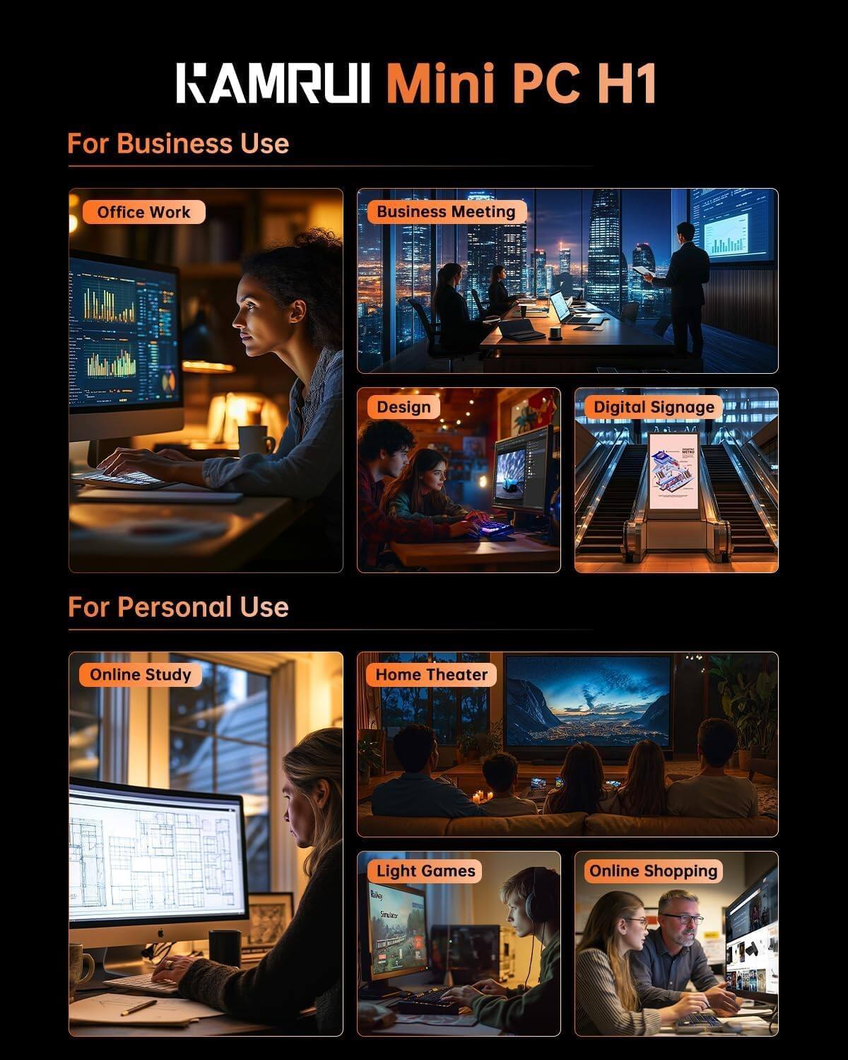 KAMRUI Mini PC H1

For Business Use
- Office Work
- Business Meeting
- Design
- Digital Signage

For Personal Use
- Online Study
- Home Theater
- Light Games
- Online Shopping