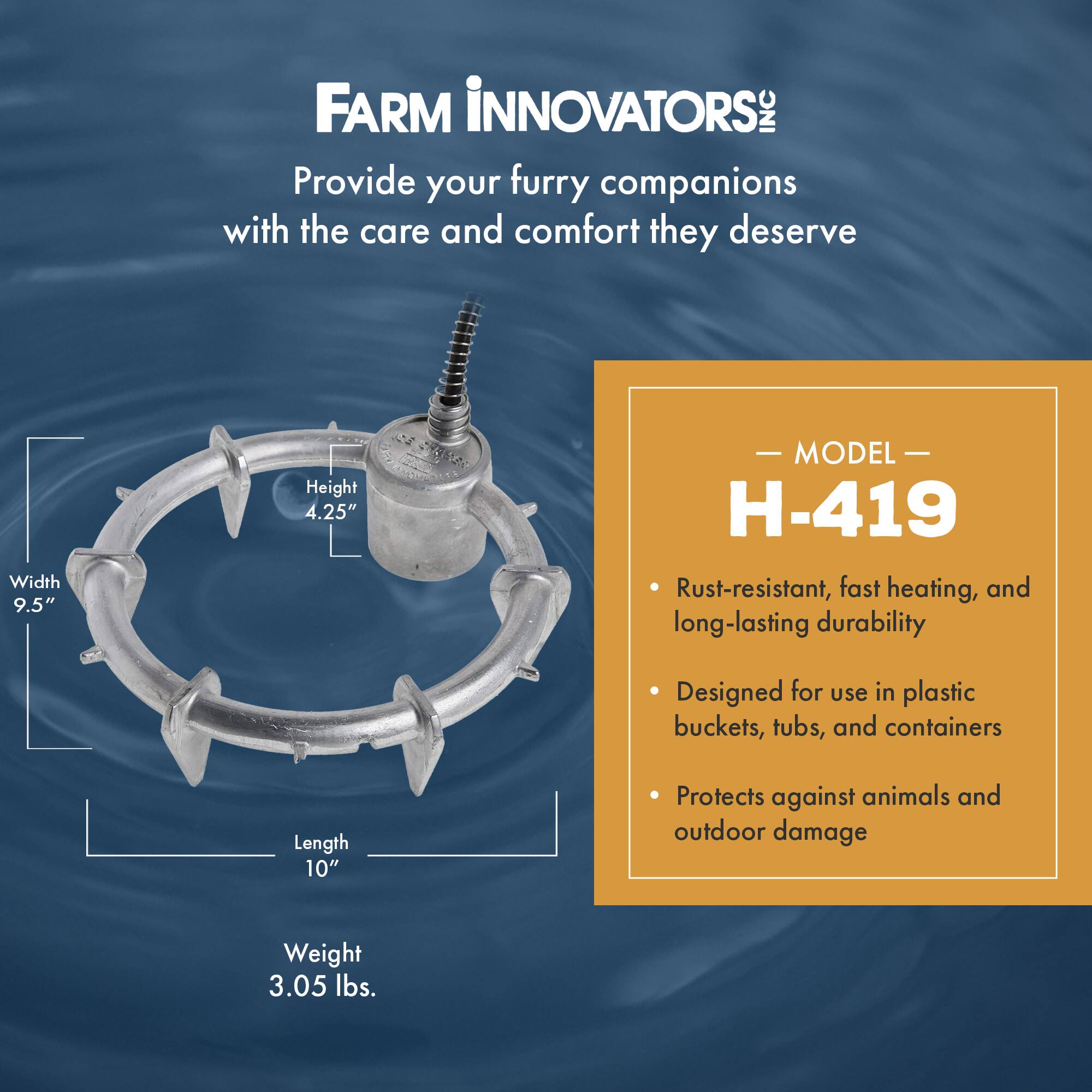 FARM INNOVATORS  
Provide your furry companions with the care and comfort they deserve  

MODEL H-419  
- Rust-resistant, fast heating, and long-lasting durability  
- Designed for use in plastic buckets, tubs, and containers  
- Protects against animals and outdoor damage  

Width 9.5"  
Height 4.25"  
Length 10"  
Weight 3.05 lbs.
