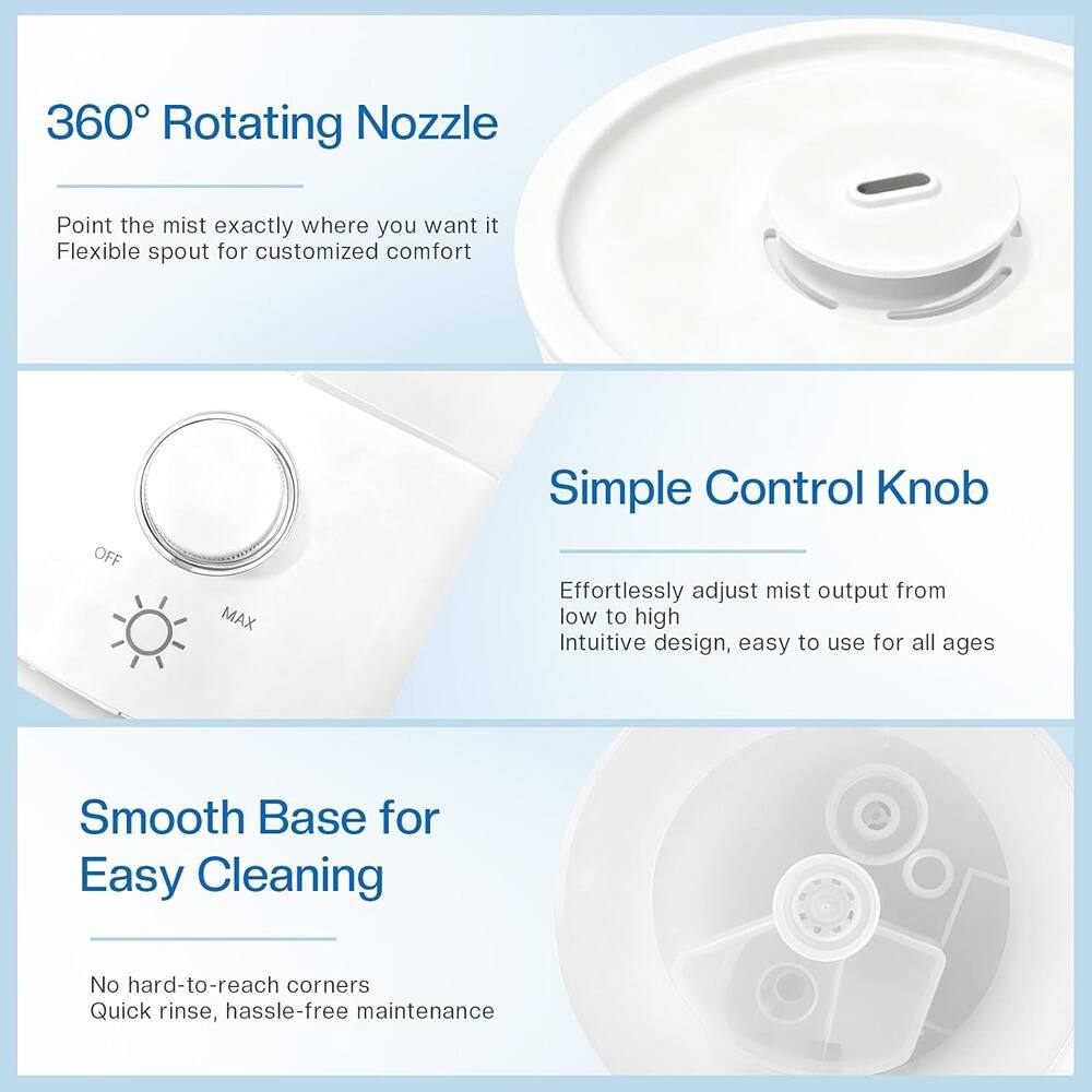 360° Rotating Nozzle  
Point the mist exactly where you want it  
Flexible spout for customized comfort  

Simple Control Knob  
Effortlessly adjust mist output from low to high  
Intuitive design, easy to use for all ages  

Smooth Base for Easy Cleaning  
No hard-to-reach corners  
Quick rinse, hassle-free maintenance