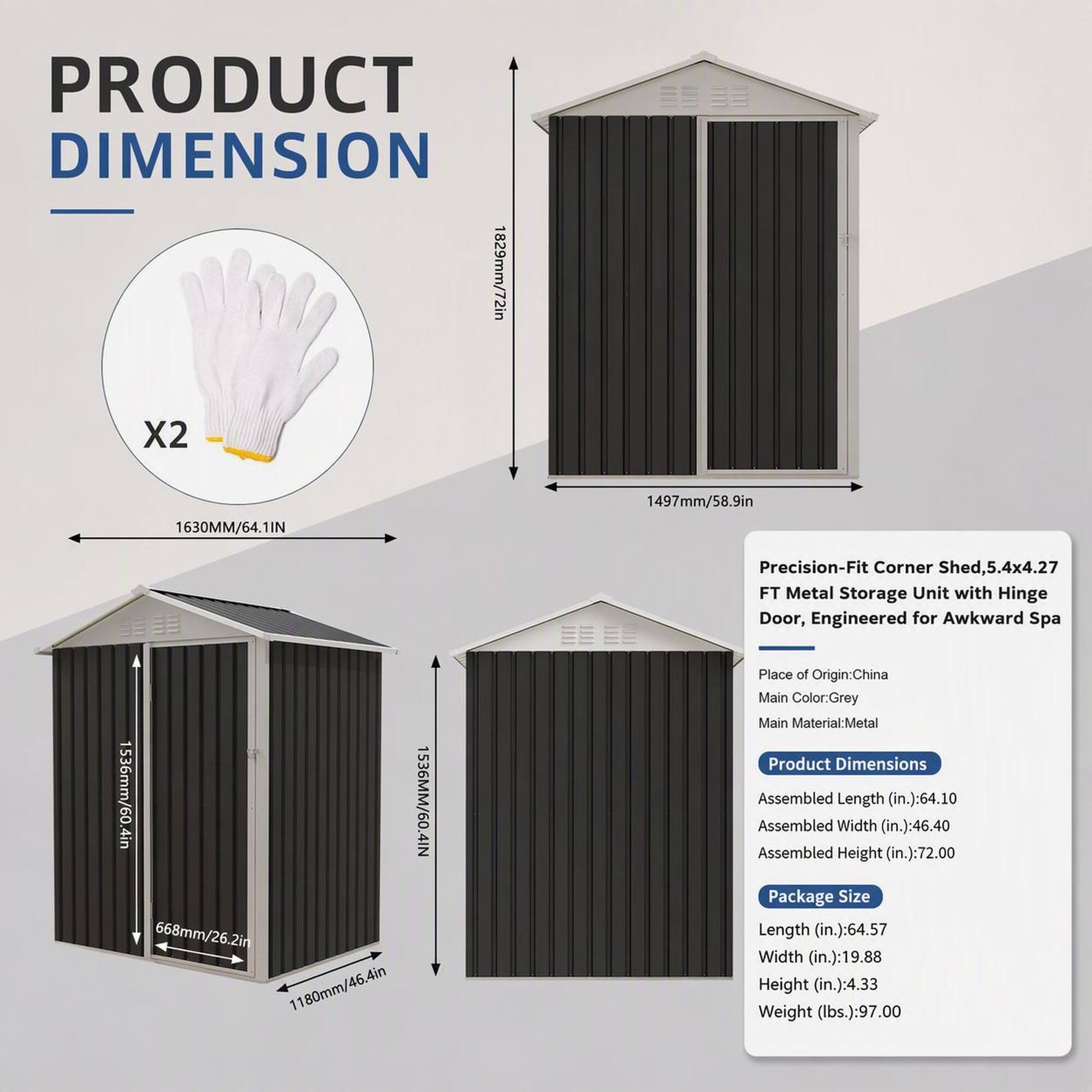 PRODUCT DIMENSION  
1829mm/72in X2  
1630MM/64.1IN  
1497mm/58.9in  
1536mm/60.4in  
1536MM/60.4IN  
668mm/26.2in  
1180mm/46.4in  

Precision-Fit Corner Shed, 5.4x4.27 FT Metal Storage Unit with Hinge Door, Engineered for Awkward Spa  
Place of Origin: China  
Main Color: Grey  
Main Material: Metal  
Product Dimensions  
Assembled Length (in.): 64.10  
Assembled Width (in.): 46.40  
Assembled Height (in.): 72.00  
Package Size  
Length (in.): 64.57  
Width (in.): 19.88  
Height (in.): 4.33  
Weight (lbs.): 97.00