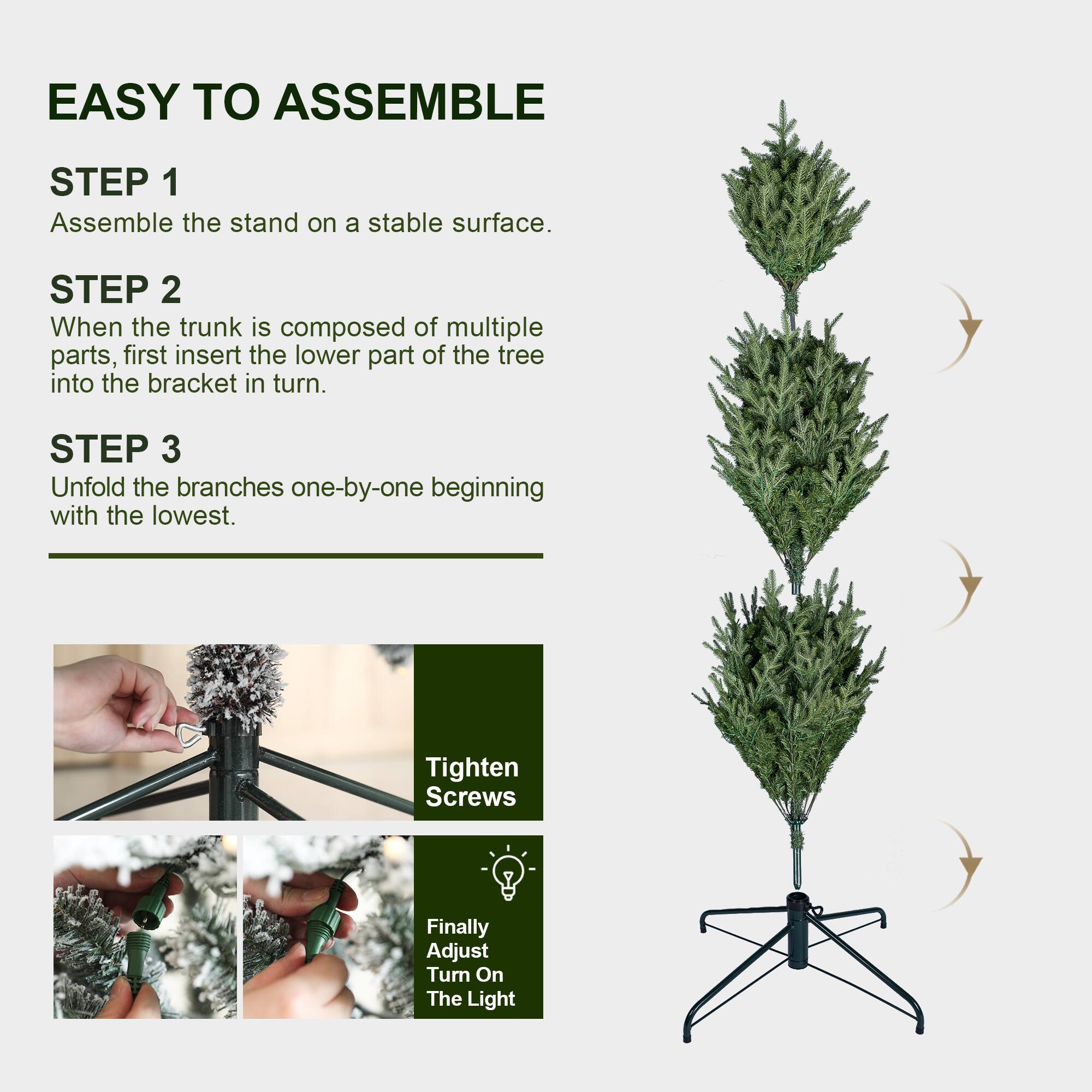 EASY TO ASSEMBLE

STEP 1
Assemble the stand on a stable surface.

STEP 2
When the trunk is composed of multiple parts, first insert the lower part of the tree into the bracket in turn.

STEP 3
Unfold the branches one-by-one beginning with the lowest.

Tighten Screws

Finally Adjust Turn On The Light