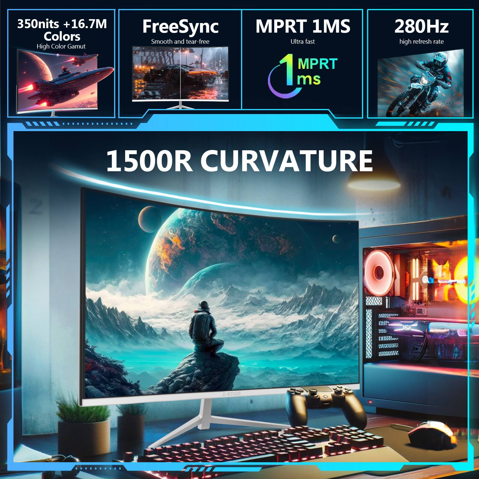 350nits + 16.7M Colors  
High Color Gamut  
FreeSync  
Smooth and tear-free  

MPRT 1MS  
Ultra fast  
MPRT 1ms  

280Hz  
high refresh rate  

1500R CURVATURE  
Z-EDGE
