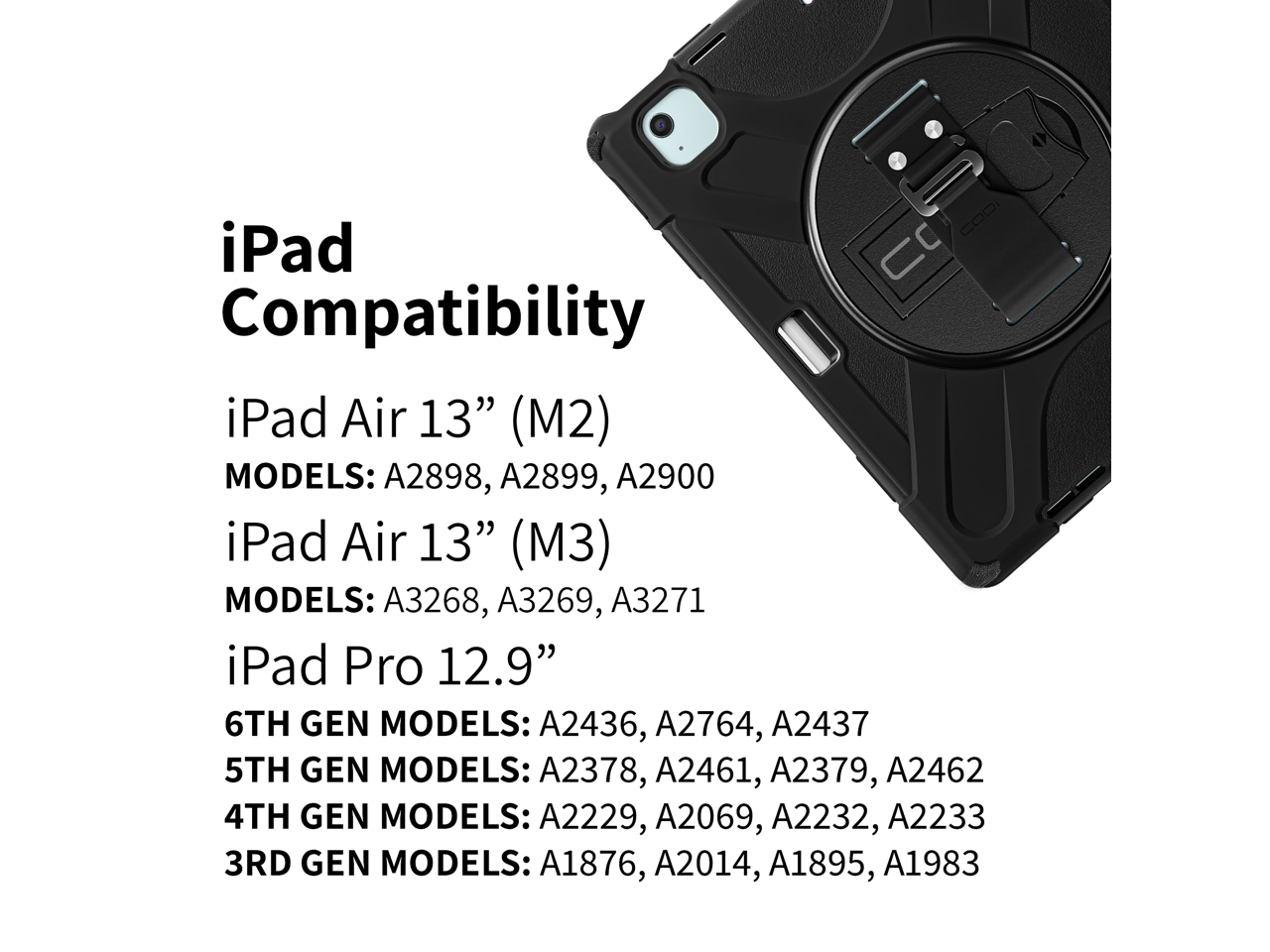 iPad Compatibility

iPad Air 13" (M2)  
MODELS: A2898, A2899, A2900

iPad Air 13" (M3)  
MODELS: A3268, A3269, A3271

iPad Pro 12.9"  
6TH GEN MODELS: A2436, A2764, A2437  
5TH GEN MODELS: A2378, A2461, A2379, A2462  
4TH GEN MODELS: A2229, A2069, A2232, A2233  
3RD GEN MODELS: A1876, A2014, A1895, A1983