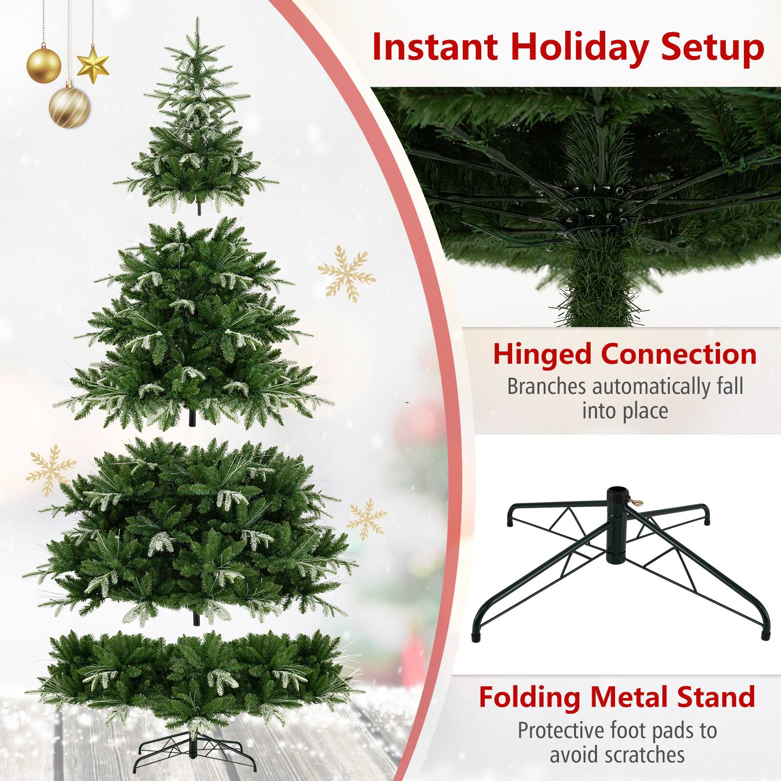 Instant Holiday Setup

Hinged Connection
Branches automatically fall into place

Folding Metal Stand
Protective foot pads to avoid scratches