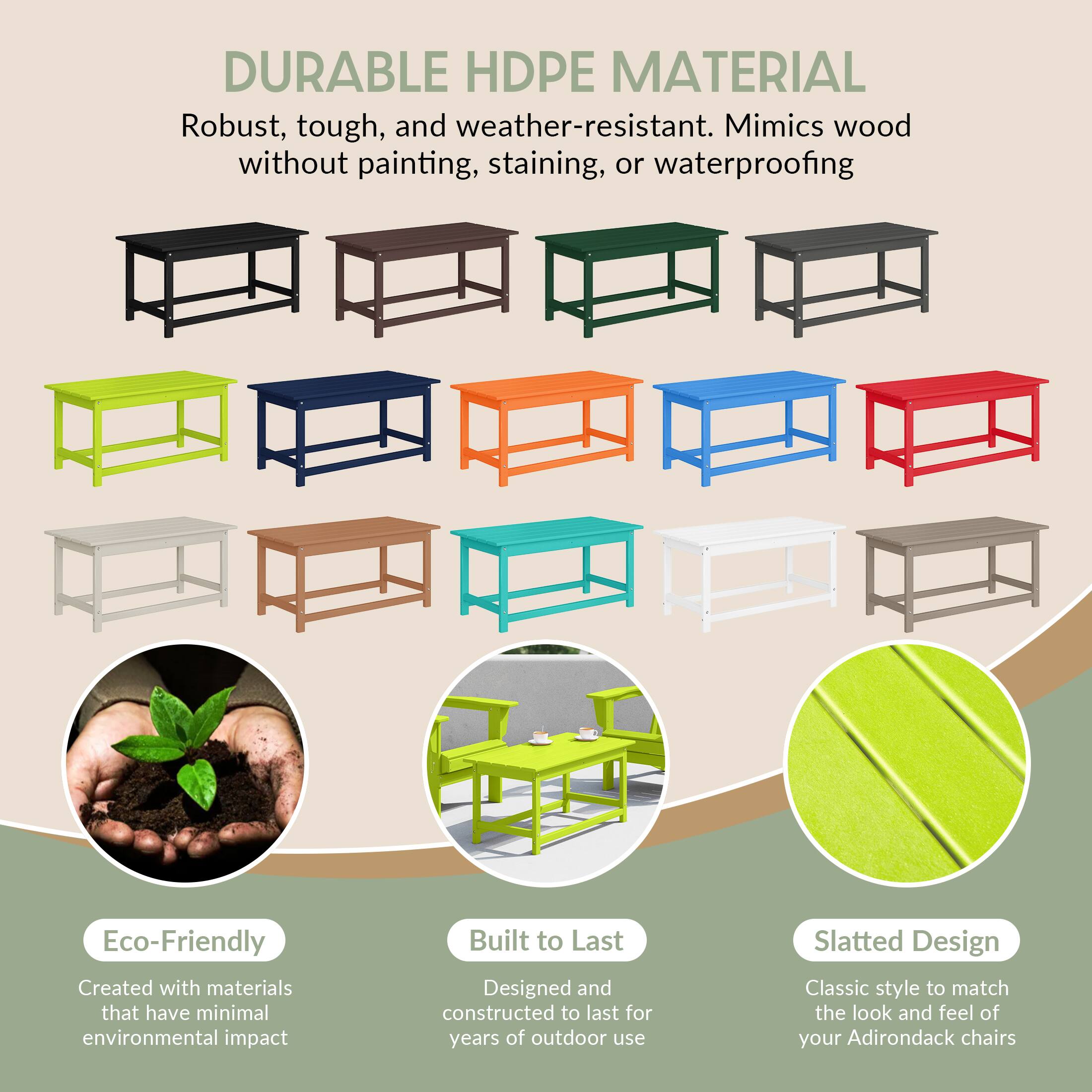 DURABLE HDPE MATERIAL  
Robust, tough, and weather-resistant. Mimics wood without painting, staining, or waterproofing.

Eco-Friendly  
Created with materials that have minimal environmental impact.

Built to Last  
Designed and constructed to last for years of outdoor use.

Slatted Design  
Classic style to match the look and feel of your Adirondack chairs.