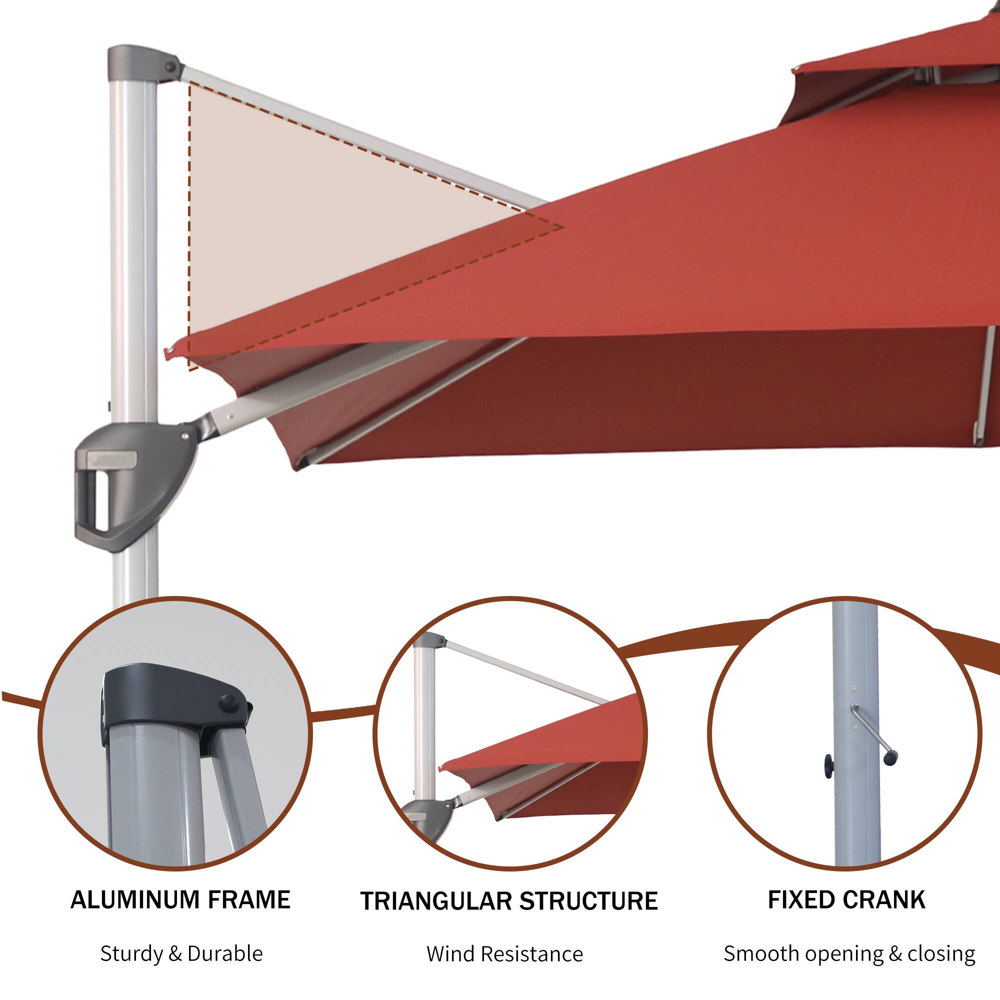 ALUMINUM FRAME  
Sturdy & Durable  

TRIANGULAR STRUCTURE  
Wind Resistance  

FIXED CRANK  
Smooth opening & closing