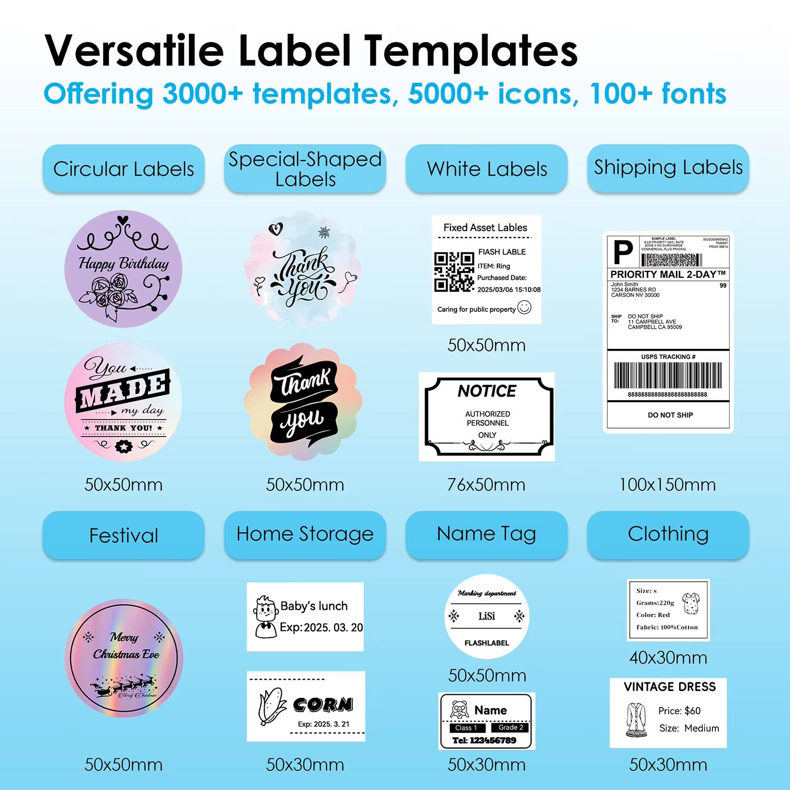 Versatile Label Templates  
Offering 3000+ templates, 5000+ icons, 100+ fonts

- Circular Labels
  - Happy Birthday
  - You MADE my day
  - THANK YOU!

- Special-Shaped Labels
  - Thank you

- White Labels
  - Fixed Asset Labels
    - FIASH LABEL
    - ITEM: Ring
    - Purchased Date: 2015/03/04 15:10:08
    - Caring for public property

- Shipping Labels
  - PRIORITY MAIL 2-DAY
  - NOTICE
    - AUTHORIZED PERSONNEL ONLY
  - DO NOT SHIP

- Festival
  - Merry Christmas Eve

- Home Storage
  - Baby's lunch
    - Exp: 2025.03.20
  - CORN
    - Exp: 2025.03.21

- Name Tag
  - Lisi
    - FLASHLABEL

- Clothing
  - VINTAGE DRESS
    - Price: $60
    - Size: Medium

Dimensions:
- 50x50