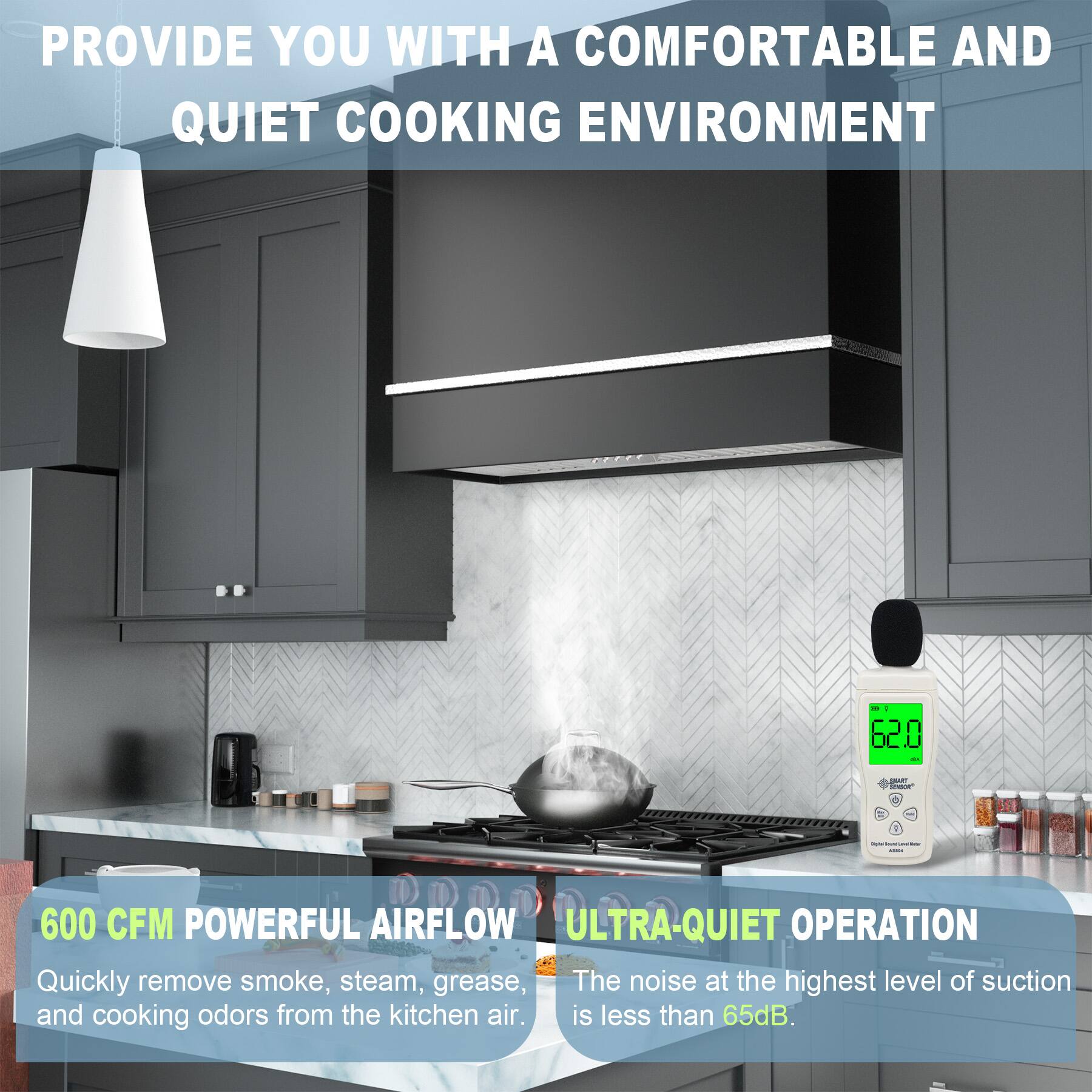 PROVIDE YOU WITH A COMFORTABLE AND QUIET COOKING ENVIRONMENT

600 CFM POWERFUL AIRFLOW
Quickly remove smoke, steam, grease, and cooking odors from the kitchen air.

ULTRA-QUIET OPERATION
The noise at the highest level of suction is less than 65dB.