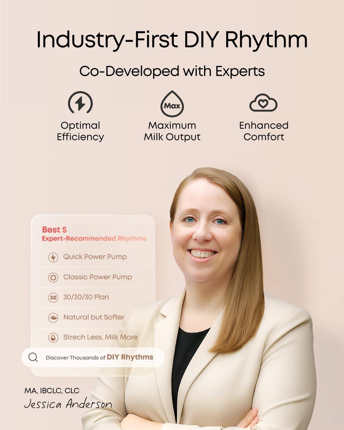 Industry-First DIY Rhythm  
Co-Developed with Experts  

Optimal Efficiency  
Maximum Milk Output  
Enhanced Comfort  

Best 5 Expert-Recommended Rhythms  
- Quick Power Pump  
- Classic Power Pump  
- 30/30/30 Plan  
- Natural but Softer  
- Stretch Less, Milk More  

Discover Thousands of DIY Rhythms  

MA, IBCLC, CLC  
Jessica Anderson