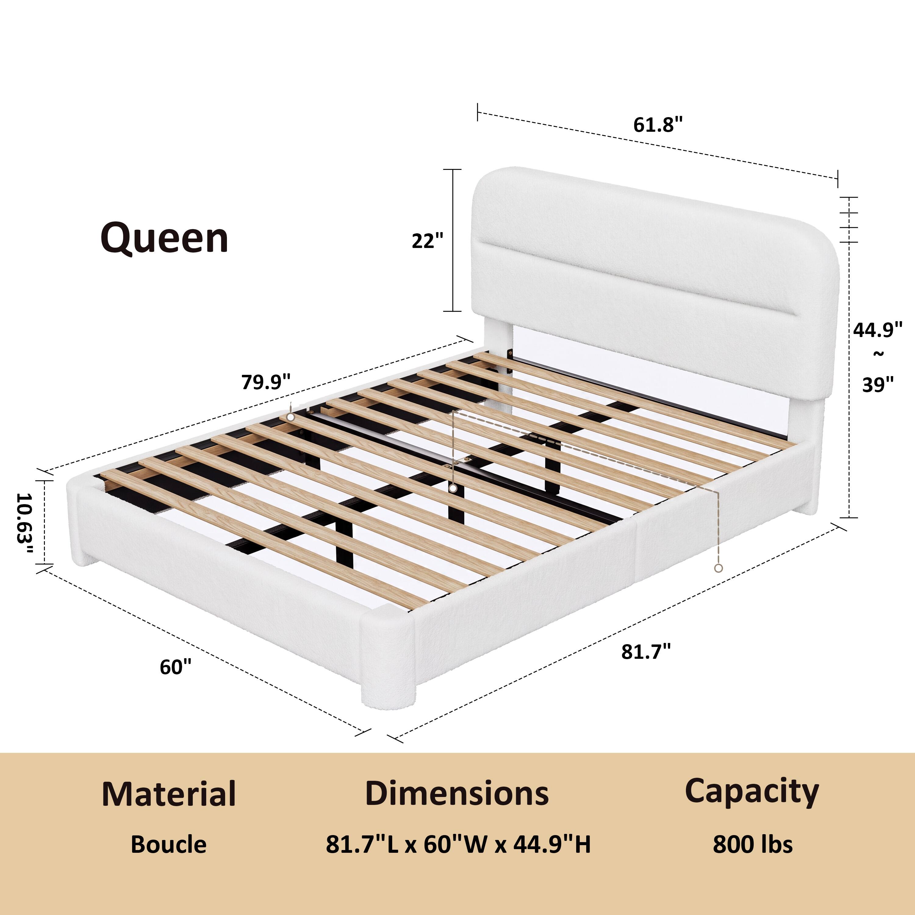 Queen

61.8"
22"
44.9"
79.9"
39"
10.63"
60"
81.7"

Material: Boucle
Dimensions: 81.7"L x 60"W x 44.9"H
Capacity: 800 lbs
