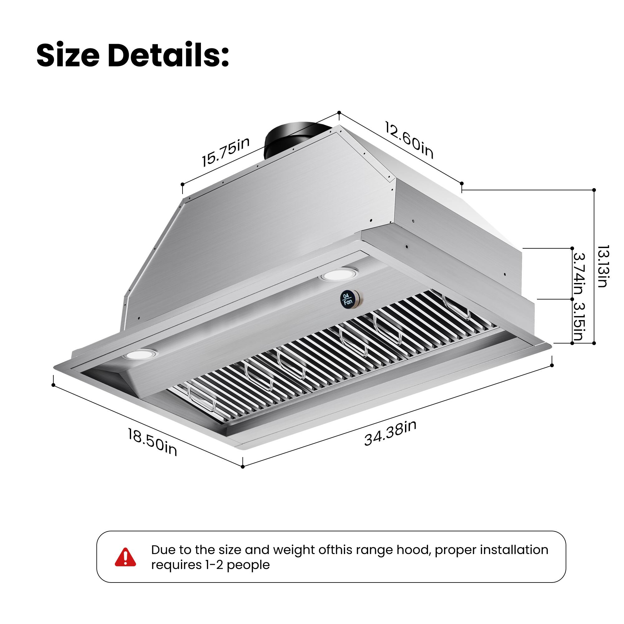 Size Details:  
15.75in  
12.60in  
3.74in  
3.15in  
13.13in  
18.50in  
34.38in  

Due to the size and weight of this range hood, proper installation requires 1-2 people