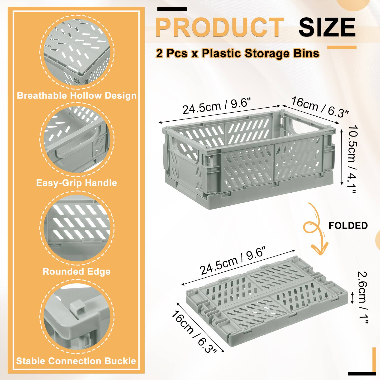 PRODUCT SIZE  
2 Pcs x Plastic Storage Bins  
Breathable Hollow Design  
Easy-Grip Handle  
Rounded Edge  
Stable Connection Buckle  

24.5cm / 9.6"  
16cm / 6.3"  
10.5cm / 4.1"  

FOLDED  
2.6cm / 1"