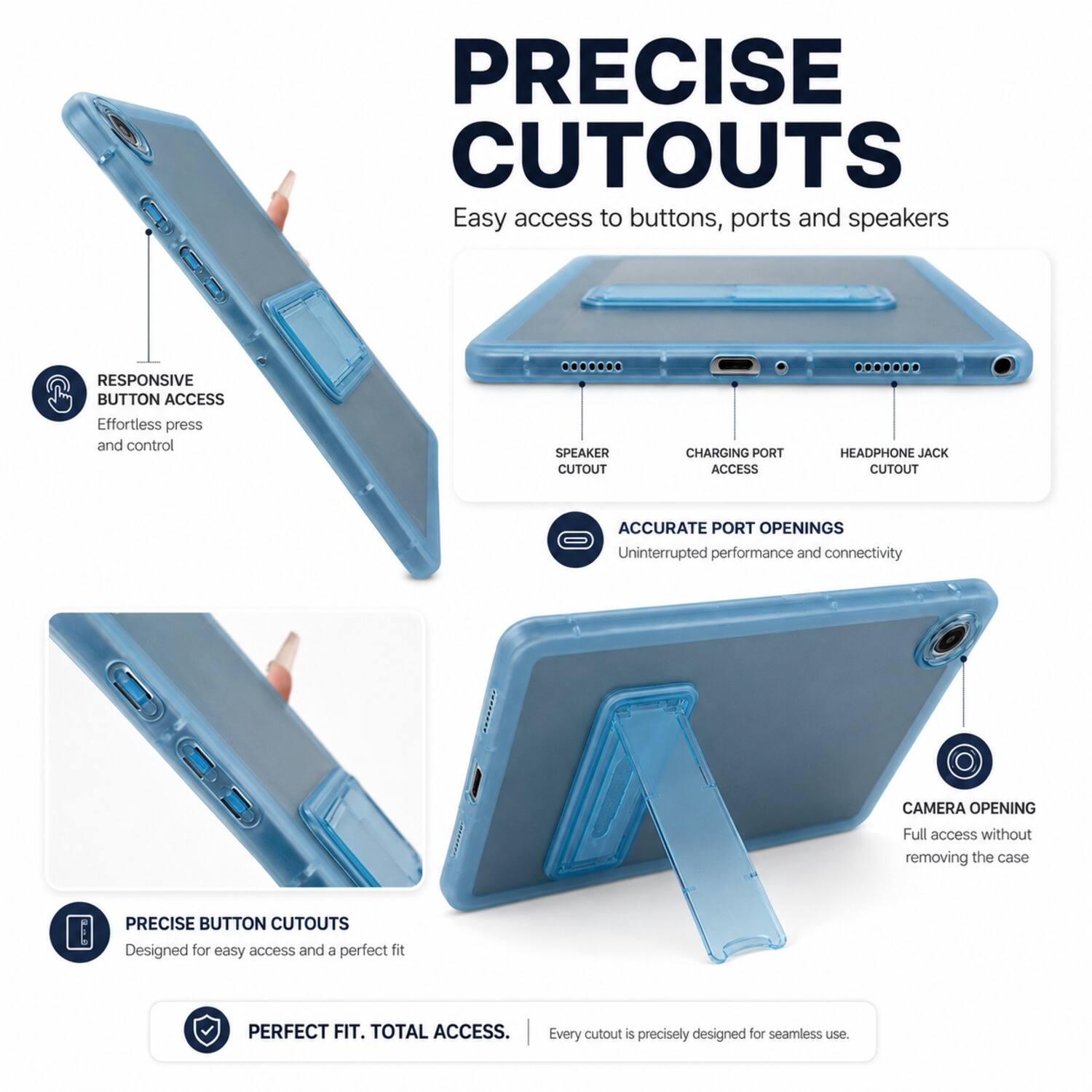 PRECISE CUTOUTS  
Easy access to buttons, ports and speakers  

RESPONSIVE BUTTON ACCESS  
Effortless press and control  

SPEAKER CUTOUT  
CHARGING PORT ACCESS  
HEADPHONE JACK CUTOUT  

ACCURATE PORT OPENINGS  
Uninterrupted performance and connectivity  

CAMERA OPENING  
Full access without removing the case  

PRECISE BUTTON CUTOUTS  
Designed for easy access and a perfect fit  

PERFECT FIT. TOTAL ACCESS.  
Every cutout is precisely designed for seamless use.
