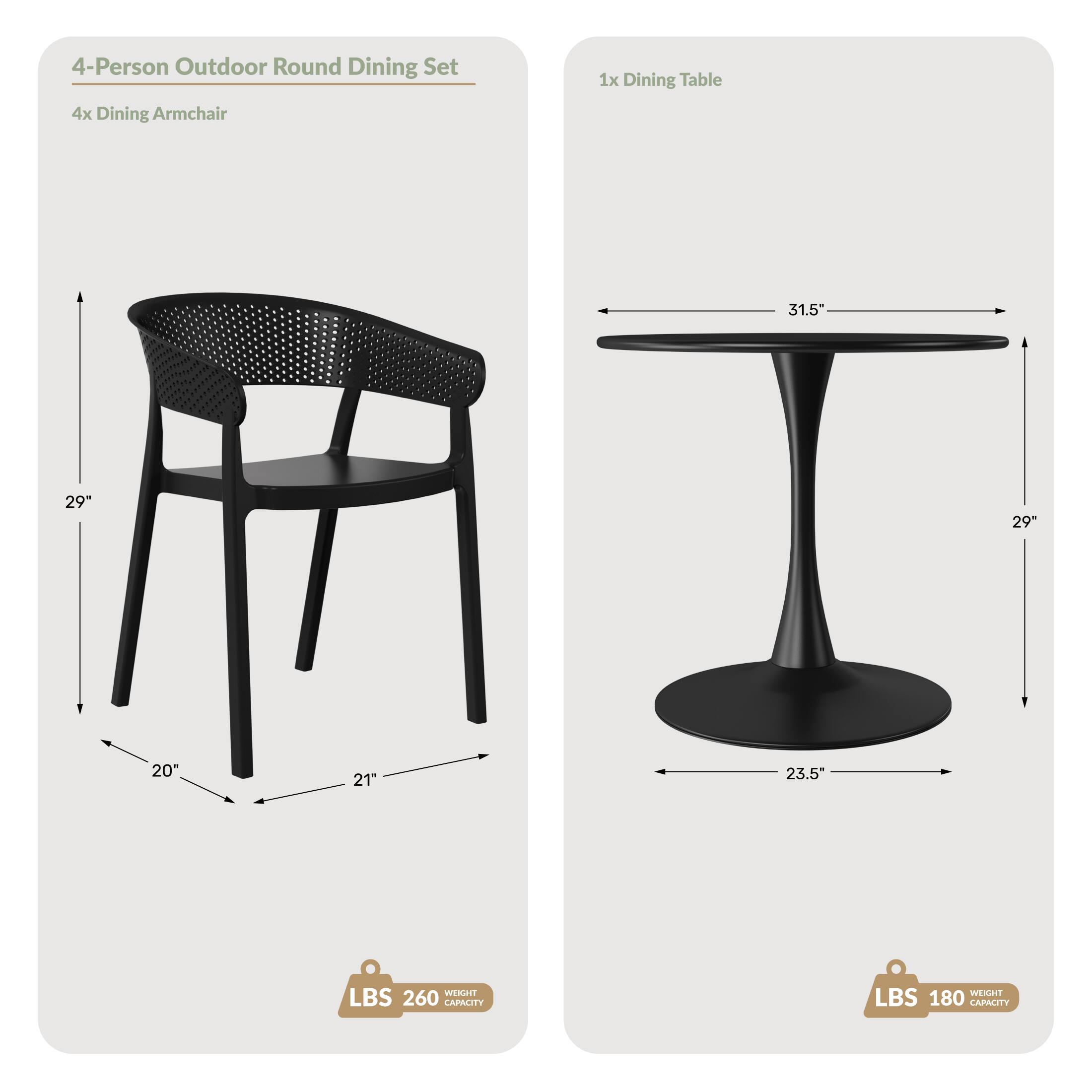 4-Person Outdoor Round Dining Set  
4x Dining Armchair  
1x Dining Table  

Dimensions:  
- Table: 31.5" (width), 29" (height), 23.5" (base diameter)  
- Chair: 29" (height), 20" (seat height), 21" (seat width)  

Weight Capacity:  
- Table: 180 LBS  
- Chairs: 260 LBS