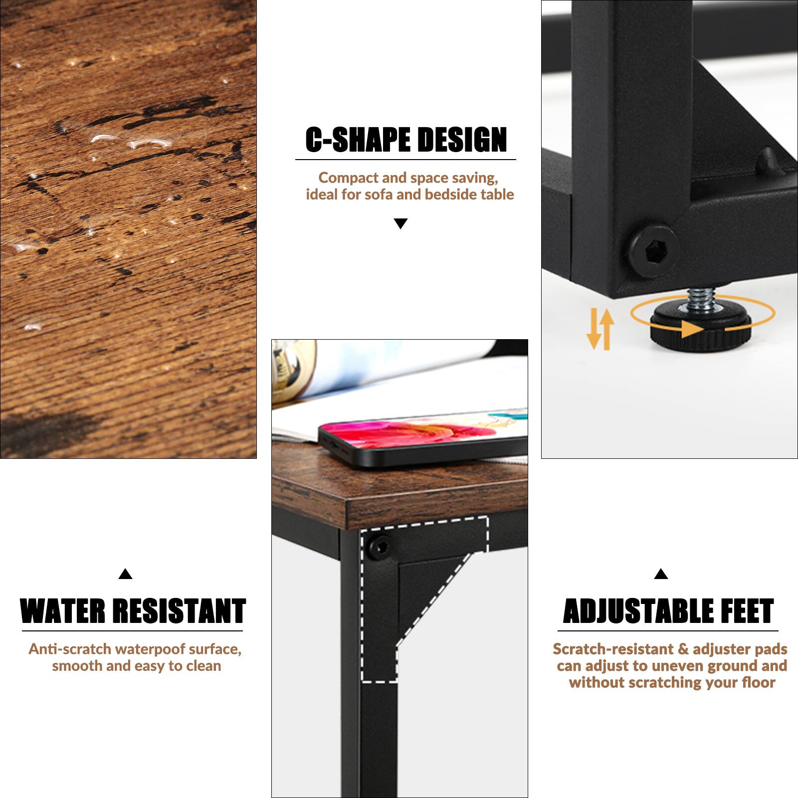 C-SHAPE DESIGN  
Compact and space saving, ideal for sofa and bedside table  

WATER RESISTANT  
Anti-scratch waterproof surface, smooth and easy to clean  

ADJUSTABLE FEET  
Scratch-resistant & adjuster pads can adjust to uneven ground and without scratching your floor