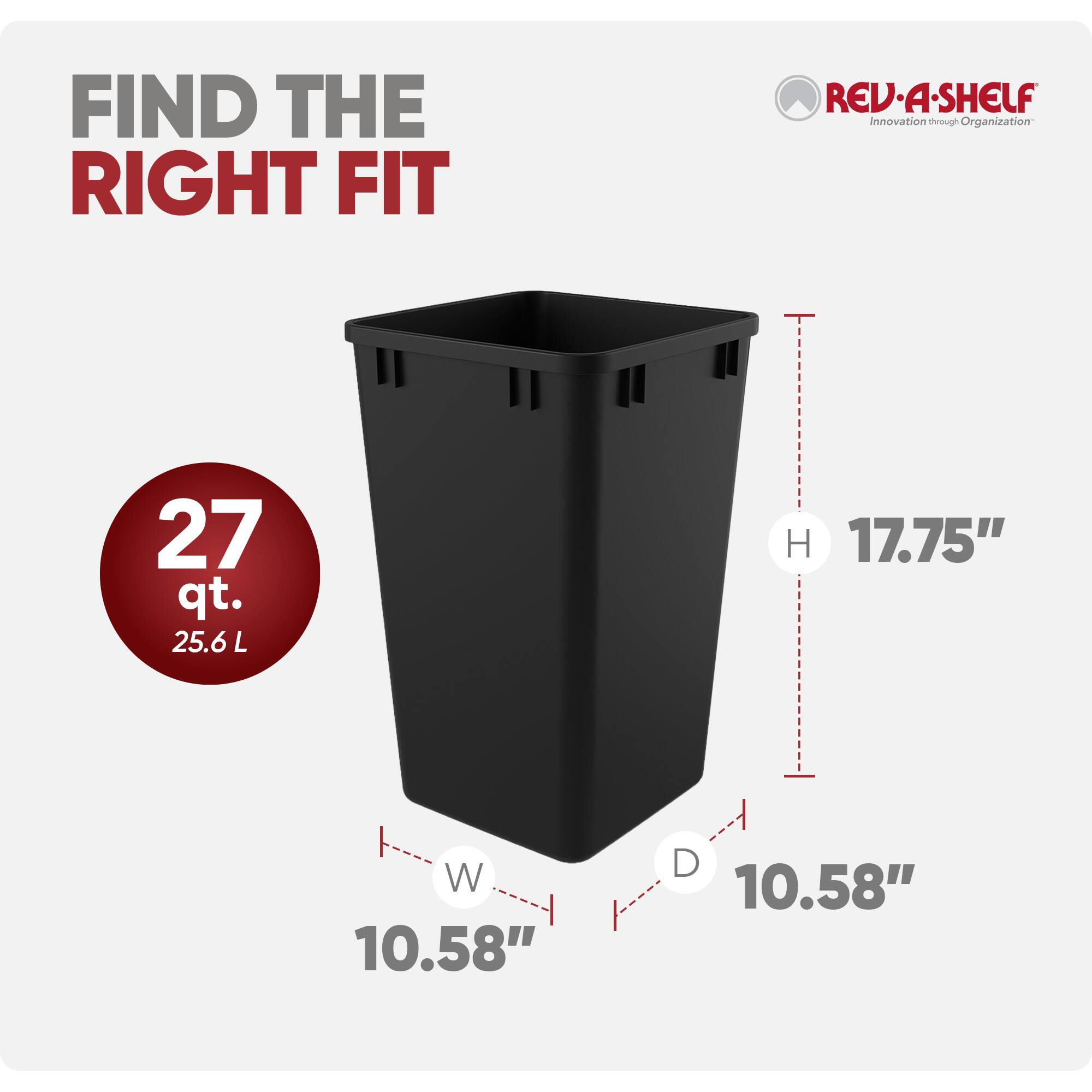 FIND THE RIGHT FIT

REV-A-SHELF  
Innovation through Organization

27 qt.  
25.6 L

H 17.75"  
W 10.58"  
D 10.58"