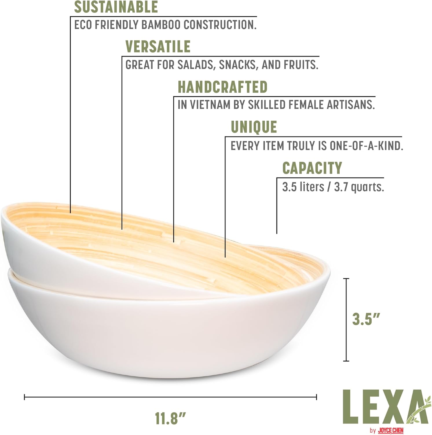 SUSTAINABLE ECO FRIENDLY BAMBOO CONSTRUCTION.  
VERSATILE GREAT FOR SALADS, SNACKS, AND FRUITS.  
HANDCRAFTED IN VIETNAM BY SKILLED FEMALE ARTISANS.  
UNIQUE EVERY ITEM TRULY IS ONE-OF-A-KIND.  
CAPACITY 3.5 liters / 3.7 quarts.  
3.5" 11.8"  
LEXA by JOYCE CHEN
