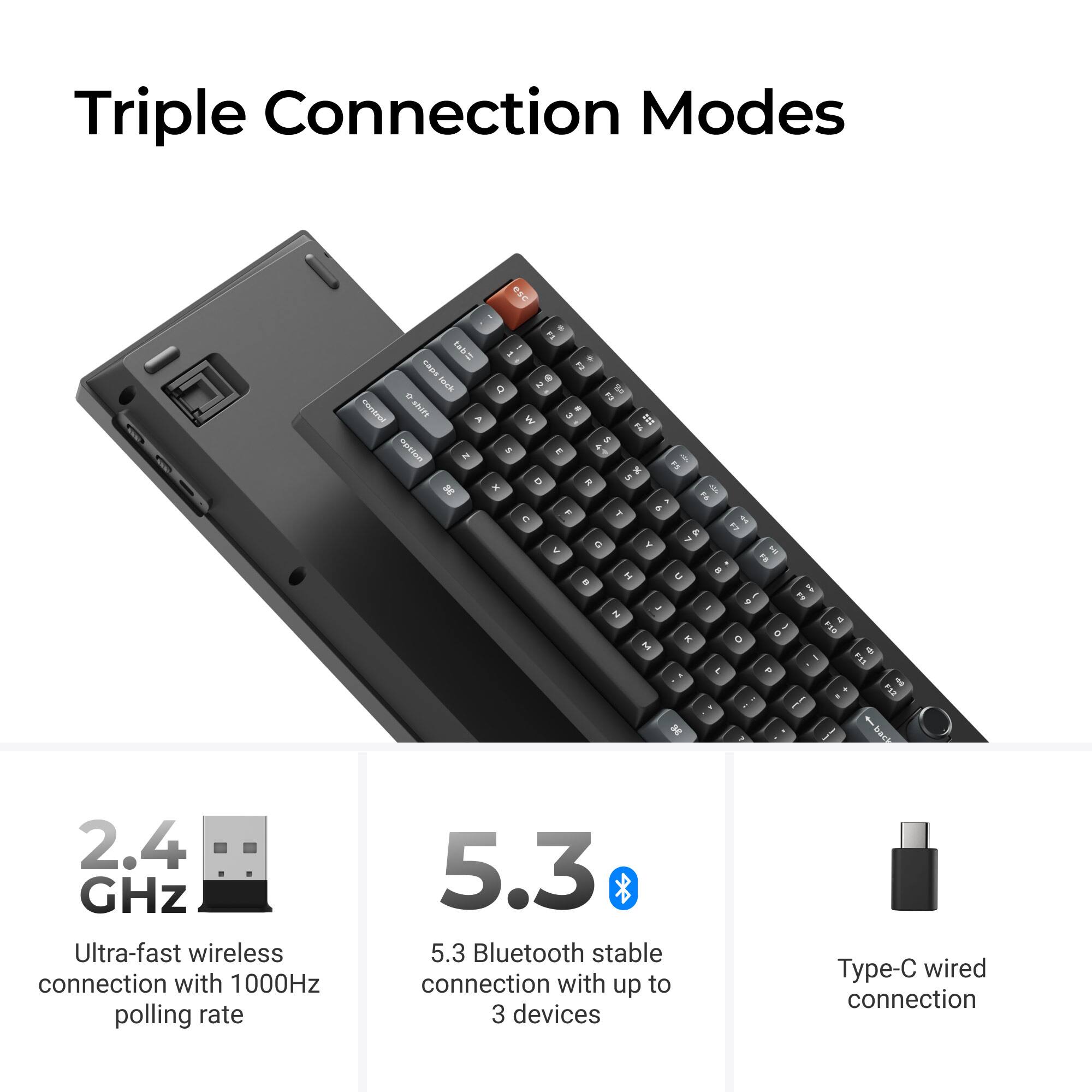 Triple Connection Modes

- 2.4 GHz Ultra-fast wireless connection with 1000Hz polling rate
- 5.3 Bluetooth stable connection with up to 3 devices
- Type-C wired connection