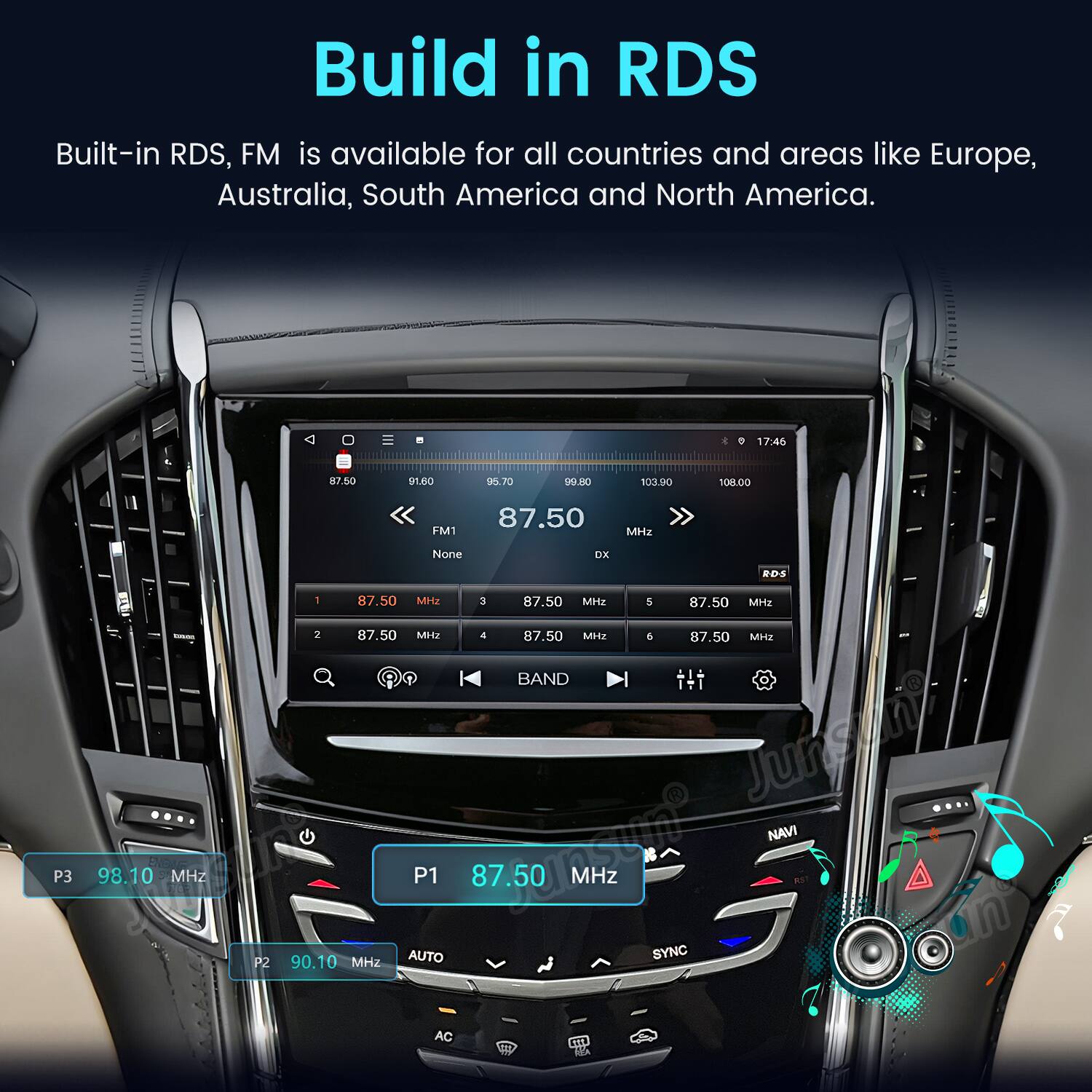 Build in RDS  
Built-in RDS, FM is available for all countries and areas like Europe, Australia, South America and North America.

17:46  
87.50  
91.60  
95.70  
99.80  
103.90  
108.00  
P3  
Entes ENDLE 98.10 MHz  
P2  
87.50 FM1 MHz None DX RDS 1 87.50 MHz 3 87.50 MHz 5 87.50 MHz 2 87.50 MHz 4 87.50 MHz 5 87.50 MHz - BAND jumpit NAVI P1 87.50 87.50 MHz 90.10 MHz AUTO SYNC AC fill NO