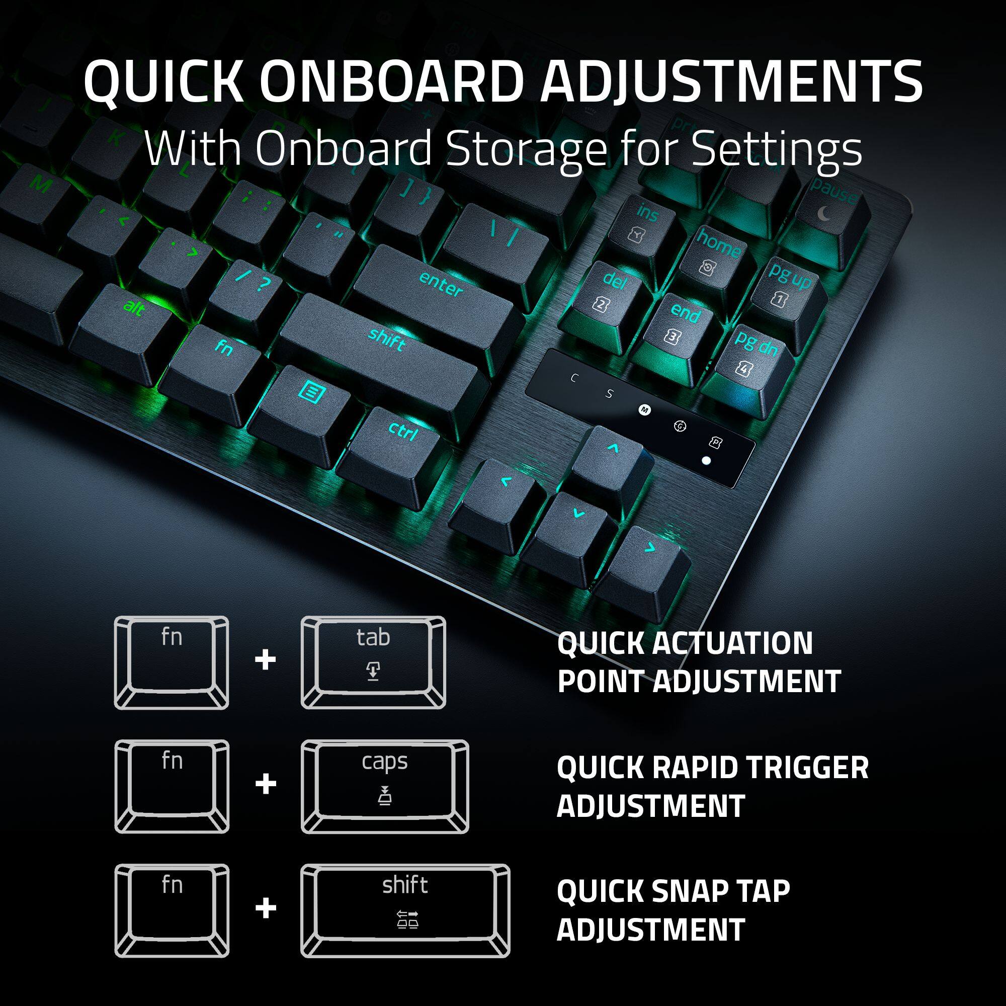 QUICK ONBOARD ADJUSTMENTS  
With Onboard Storage for Settings

- QUICK ACTUATION POINT ADJUSTMENT: fn + tab
- QUICK RAPID TRIGGER ADJUSTMENT: fn + caps
- QUICK SNAP TAP ADJUSTMENT: fn + shift