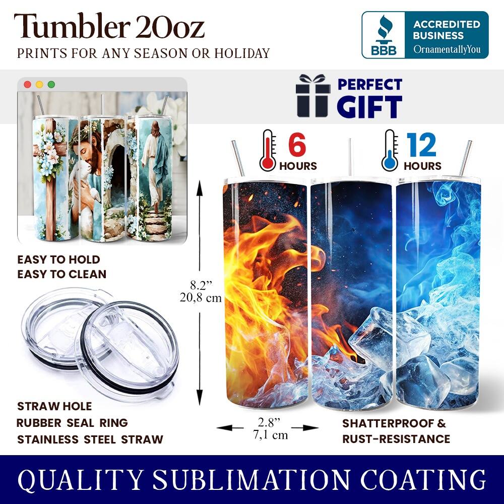 Tumbler 20oz  
PRINTS FOR ANY SEASON OR HOLIDAY  
ACCREDITED BUSINESS BBB OrnamentallyYou  
PERFECT GIFT  
6 HOURS  
12 HOURS  
EASY TO HOLD  
EASY TO CLEAN  
8.2" (20.8 cm)  
STRAW HOLE  
RUBBER SEAL RING  
STAINLESS STEEL STRAW  
2.8" (7.1 cm)  
SHATTERPROOF & RUST-RESISTANCE  
QUALITY SUBLIMATION COATING