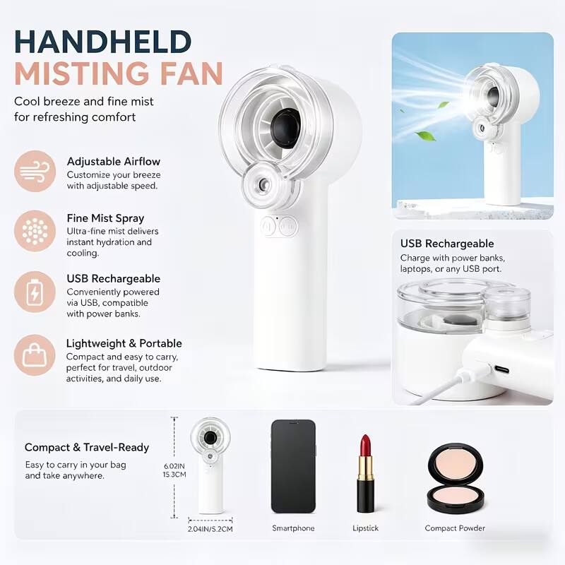 HANDHELD MISTING FAN  
Cool breeze and fine mist for refreshing comfort

Adjustable Airflow  
Customize your breeze with adjustable speed.

Fine Mist Spray  
Ultra-fine mist delivers instant hydration and cooling.

USB Rechargeable  
Conveniently powered via USB, compatible with power banks.

USB Rechargeable  
Charge with power banks, laptops, or any USB port.

Lightweight & Portable  
Compact and easy to carry, perfect for travel, outdoor activities, and daily use.

Compact & Travel-Ready  
Easy to carry in your bag and take anywhere.  
6.02IN / 15.3CM  
2.04IN / 5.2CM

Smartphone  
Lipstick  
Compact Powder