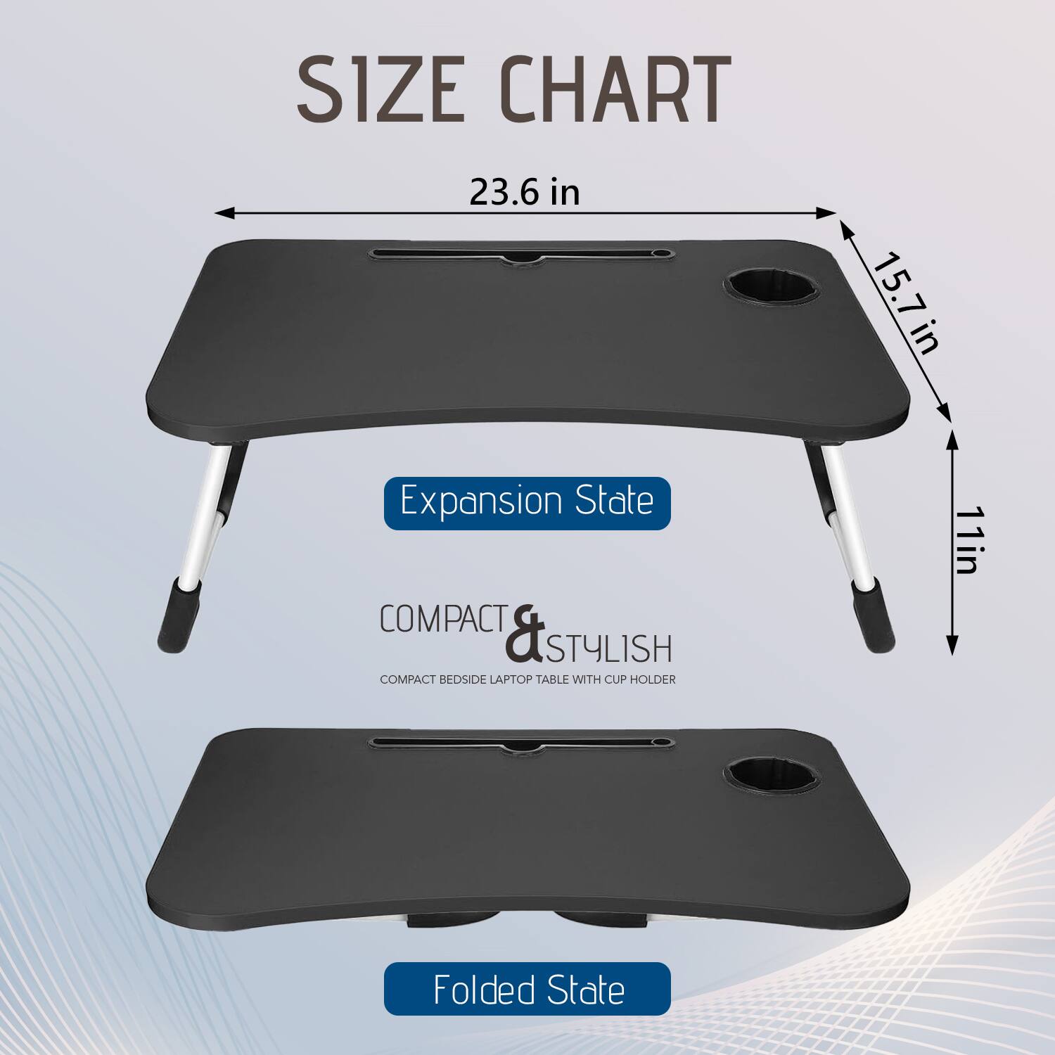 **SIZE CHART**

- **Expansion State**
  - 23.6 in
  - 15.7 in
  - 11 in

- **Folded State**

**COMPACT & STYLISH**
COMPACT BEDSIDE LAPTOP TABLE WITH CUP HOLDER