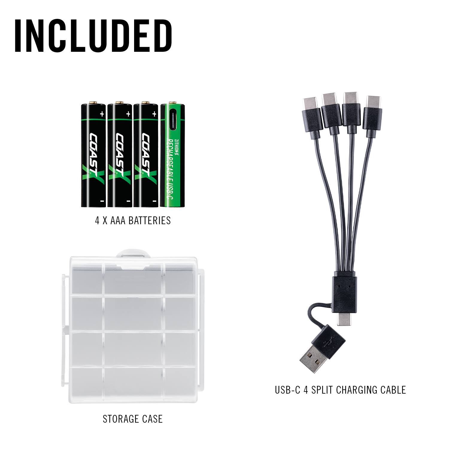 INCLUDED

COAST
COAST
COAST
RECHARGEABLE BATTERIES

4 X AAA BATTERIES

USB-C 4 SPLIT CHARGING CABLE

STORAGE CASE