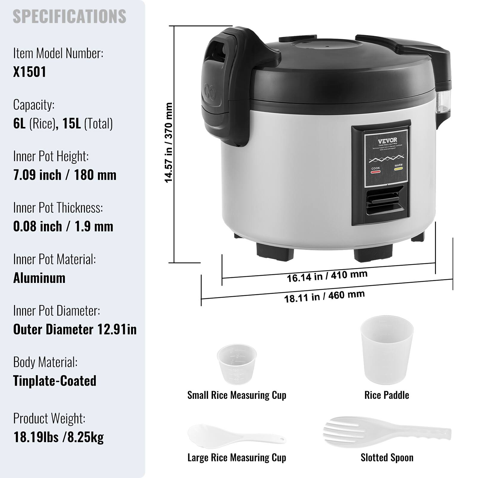 SPECIFICATIONS

Item Model Number: X1501

Capacity: 6L (Rice), 15L (Total)

Inner Pot Height: 7.09 inch / 180 mm

Inner Pot Thickness: 0.08 inch / 1.9 mm

Inner Pot Material: Aluminum

Inner Pot Diameter: Outer Diameter 12.91in

Body Material: Tinplate-Coated

Product Weight: 18.19lbs / 8.25kg

Small Rice Measuring Cup

Rice Paddle

Large Rice Measuring Cup

Slotted Spoon