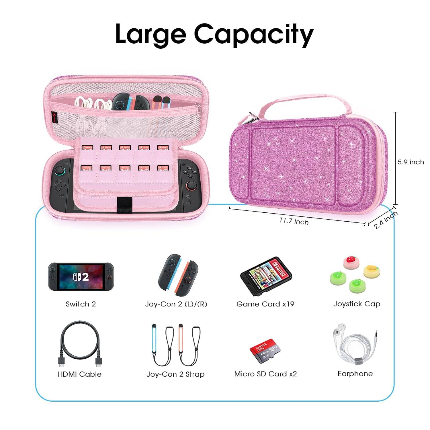 Large Capacity

5.9 inch
11.7 inch
2.4 inch

Switch 2
Joy-Con 2 (L)/(R)
Game Card x19
Joystick Cap
HDMI Cable
Joy-Con 2 Strap
Micro SD Card x2
Earphone