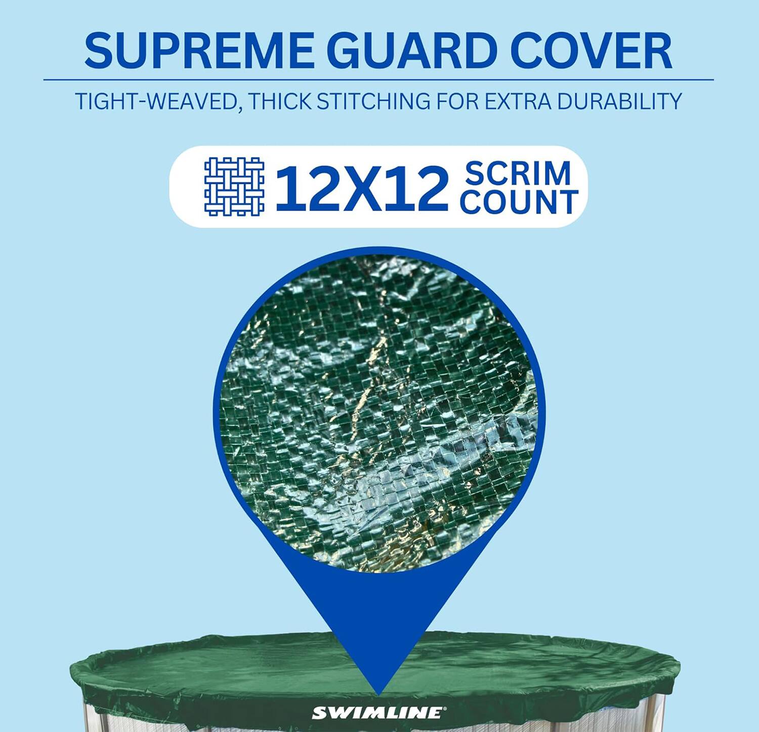 SUPREME GUARD COVER  
TIGHT-WEAVED, THICK STITCHING FOR EXTRA DURABILITY  
12X12 SCRIM COUNT  
SWIMLINE
