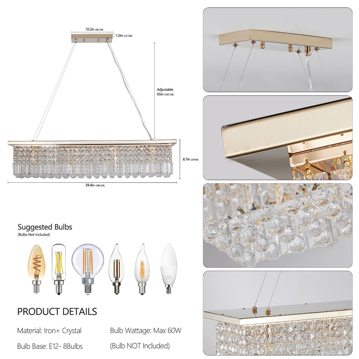 10.2in (26 CM)  
1.0in (2.5 CM)  
Adjustable 65in (165 CM)  
8.7in (22 CM)  
39.4in (99 CM)  

Suggested Bulbs (Bulbs Not Included)  

PRODUCT DETAILS  
Material: Iron + Crystal  
Bulb Wattage: Max 60W  
Bulb Base: E12 - 8Bulbs  
(Bulb NOT Included)