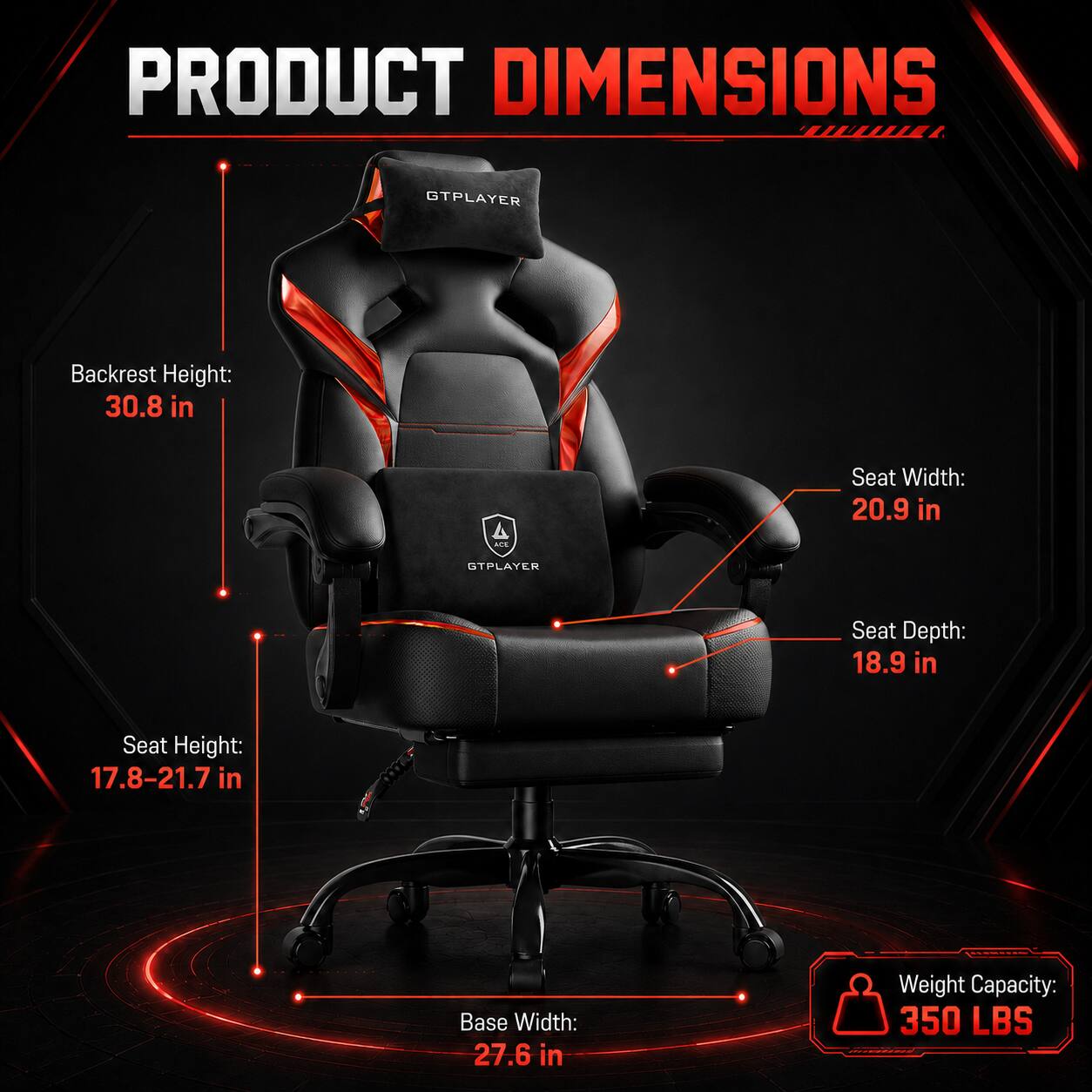 PRODUCT DIMENSIONS

GTPLAYER

Backrest Height: 30.8 in

Seat Width: 20.9 in

Seat Depth: 18.9 in

Seat Height: 17.8-21.7 in

Base Width: 27.6 in

Weight Capacity: 350 LBS