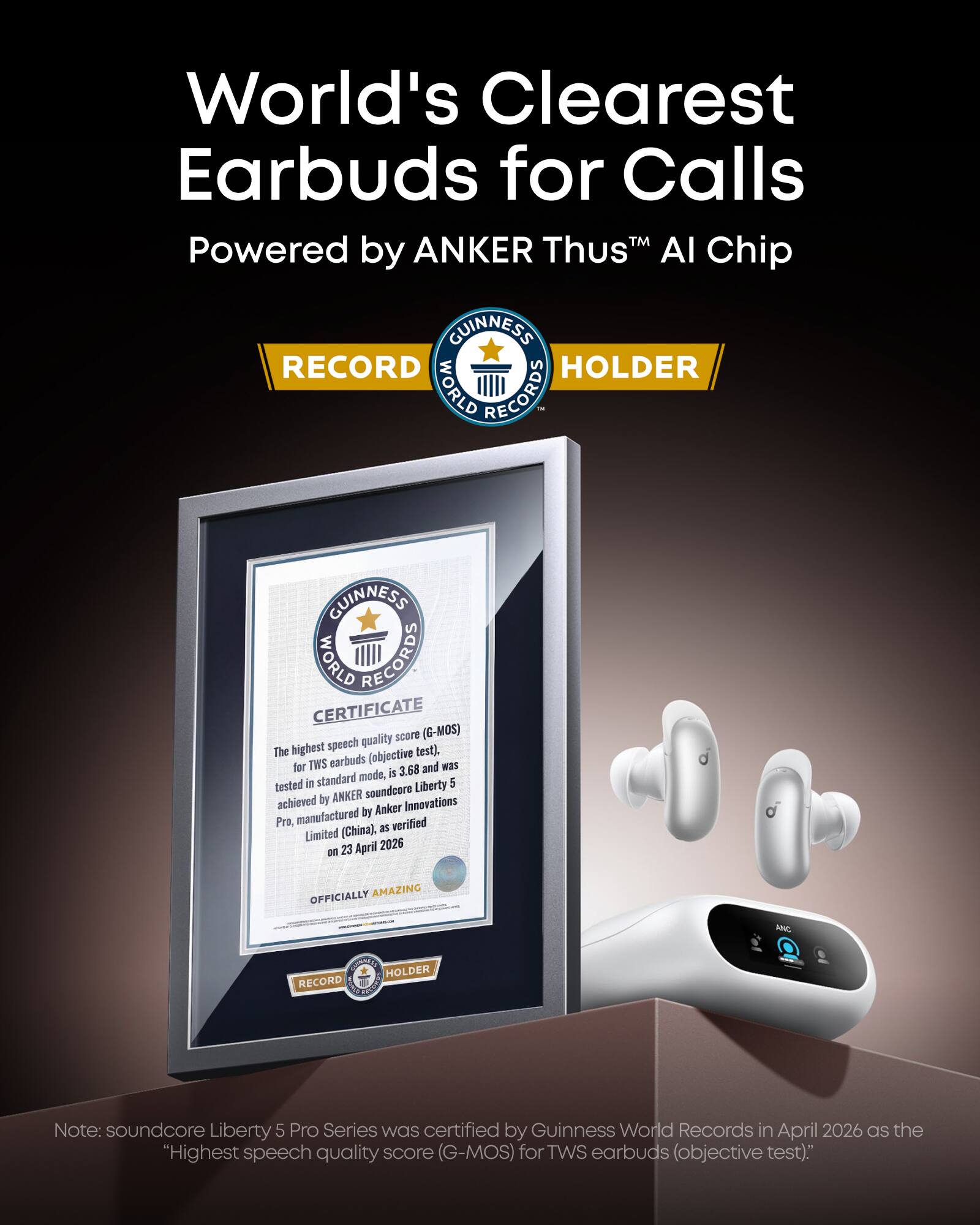 World's Clearest Earbuds for Calls  
Powered by ANKER Thus™ AI Chip  

GUINNESS RECORD HOLDER  
WORLD RECORDS  
GUINNESS WORLD RECORDS CERTIFICATE  

quality score (G-MOS)  
The highest speech test).  

TWS earbuds (objective for 3.68 and Nas mode, is tested in standard Liberty 5 ANKER soundcore achieved by Innovations by Anker Pro.  

manufactured verified (China), as Limited 23 April 2026 on OFFICIALLY AMAZING KIC EEO HOLDER RECORD  

Note: soundcore Liberty 5 Pro Series was certified by Guinness World Records in April 2026 as the "Highest speech quality score (G-MOS) for TWS earbuds (objective test)."